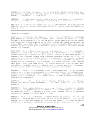 SOFTWARE: Print Shop (Windows), Siag (Linux), Word (Windows/Mac), Print Mas-
ter (Windows), Page Maker (MacOs), Corel Draw (MacOs/Linux), Word, Corel Word
Perfect (Linux/MacOs), Kofficie (Linux).

CLIENTES : Divulgue seu trabalho junto a amigos, faça amostras grátis, anun-
cie grátis, anuncie em classificados, Internet, faça faixas e cartazes.

PREÇOS :   O preço de um conjunto de 100 cartões(simples) está em torno de
R$10,00. Um pacote contendo 250 custa R$ 10,00, podendo fazer R$ 25,00, com
lucro de 150%.


TRABALHOS ESCOLARES

Basicamente um trabalho de digitação, Porém, com um cuidado de editoração
para tornar o trabalho mais agradável. Com o advento do computador e dos
softwares de editoração eletrônica, os alunos querem sempre apresentar traba-
lhos computadorizados, pois se os de seus colegas são dessa forma eles não
querem ficar para trás. Com os trabalhos computadorizados ficam isentos de
criarem um apresentação para o trabalho, já que o serviço contratado também
requer a editoração.

COMO FAZER: Observe bem: o trabalho que você executará será o de digitação e
editoração, nunca o de pesquisa, pois quem deve pesquisar é o aluno. Caso ve-
rifique erros muito graves no texto procure o aluno e peça para refazer o
trabalho corretamente. Jamais faça qualquer alteração porque influiria     no
desempenho da nota que o aluno receberá. Basicamente, os trabalho escolares
consistem de uma capa, mais cerca de 3 a 10 páginas de textos. Se houver a
necessidade de ilustrações, use o scanner, mas sempre com ilustrações obtidas
pelo aluno. Nunca você deve influir no produto editorial produzido pelo alu-
no, afinal o trabalho escolar é dele, e você é a pessoa que está transportan-
do para um meio mais sofisticado o produto da inteligência dele.

HARDWARE : Desde o 386 é possível produzir bons resultados. Se for utilizar
softers mais pesados de editoração eletrônica como (Corel/Page Maker), reco-
mendamos um Risc Power PC 233mhz. Impressora a jato de tinta(com cartucho fo-
tográfico para ilustrações) ou a laser. Scanner de mesa é recomendável para a
aplicação de ilustrações.

SOFTWARE :         Corel  Word  Perfect(Linux),  Emacs(Linux), Siag(Linux),
Word(Windows/MacOs), Page Maker(MacOs).   Ou outro editor de textos de sua
preferência.

CLIENTES :   Para captar trabalhos escolares, coloque    cartazes ou anúncios
nas escolas, nos postes próximo às escolas, faça folders pequenos e distribua
na saída das escolas. O segredo é a comunicação. Também funciona os pequenos
anúncios em jornais oferecendo seus serviços.

PREÇOS :   Você pode estabelecer    diversas formas de cobrança. Por hora de
trabalha, a base de R$8,00 por hora, ou por página de trabalho, a R$5,00 por
página, mais R$3,00 por imagem aplicada por seu Scanner. Ou ainda, um pacote
completo pelo trabalho, combinando no momento em que aceita-se o serviço.

                                MANUAL DO DESEMPREGADO
                   Elaborado por Luiz Henrique de Castro – Distribuição gratuita
                  Veja mais arquivos como esse em: http://www.luizhenrique.com
 