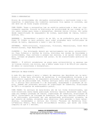 TESES E MONOGRAFIAS

Alunos de universidades são obrigados constantemente a realizarem teses e mo-
nografias. A semelhança dos trabalhos escolares fica apenas no conteúdo, que
não deve ser de forma alguma alterado.

COMO FAZER: Teses e monografias tem um estética padronizada e deve ser rigo-
rosamente seguida. Procure na biblioteca da universidade de sua cidade um li-
vro sobre normas para teses e monografias. Existem vários títulos. Ali estão
desde especificação de espaçamento de linhas, quantidade de cópias, biblio-
grafias, etc.

HARDWARE : Recomendável a partir de um 386, ou de preferência para um Risc
Power PC 233mhz ou mais potente, para rodar programas mais sofisticados de
edição de texto, impressora a laser o jato de tinta.

SOFTWARE:   KOfficie(Linux), Siag(Linux), Vi(Linux), Emacs(Linux), Corel Word
Perfect(Linux), Page Maker(MacOs).

CLIENTES : Sua divulgação deverá ser exclusivamente nos meios universitári-
os. Faça folhetos e cartões de visita, distribua nas saídas de faculdades e
universidades, faça cartazes e pregue nas escolas, e se quiser tentar ainda
mais, coloque um pequeno anuncio num jornal. Ou em classificados gratuitos na
Internet.

PREÇOS : É difícil estabelecer um preço para universitários ou pessoas que
já tiveram contato com micros, mas a média usada hoje é de R$5,00 por página,
em ambos os casos(teses e monografias).


SERVIÇOS DE MALA-DIRETA

A cada dia que passa é maior o número de empresas que descobrem ser na mala-
direta a forma mais eficiente de marketing. A correspondência dirigida a um
destinatário específico, do seguimento procurado, sem dispersões que qualquer
outro tipo de publicidade tem. Prestar serviços nesta área altamente lucrati-
vo. O serviço mais procurado é o de digitação, diagramação e produção de có-
pias. Também são prestados serviços de organização de cadastros, atualização
de CEP’s e etiquetas de endereçamento postal.

COMO FAZER: Os serviços de mala-direta são de tal forma diversificados, que
você encontrará nesta mesma publicação diversos tópicos detalhando cada fase,
como por exemplo produção de cópias, organização de cadastros, atualização de
CEP’s, fornecimento de listagem de endereços. Um dos mais básicos trabalhos é
o de editoração, procurando dar uma apresentação profissional atraente, de
que resulte em vendas, atingindo seus objetivos. Para aprender a fazer malas-
diretas, recomendamos a leitura dos livros: “Sucesso em Marketing Dire-
to”(Editora Nobel), Mala Direta Eficaz(Makron Brooks), que darão uma visão
completa do que é o mercado.


                                MANUAL DO DESEMPREGADO
                   Elaborado por Luiz Henrique de Castro – Distribuição gratuita
                  Veja mais arquivos como esse em: http://www.luizhenrique.com
 