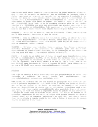COMO FAZER: Está sendo comercializado no mercado um papel especial (Transfer)
para criação de estampas em camisetas, que se utilizam de imagens, fotos e
fontes importadas de arquivos ou captadas por um scanner. O conteúdo é im-
presso por jato de tinta especialmente utilizado para a transferência das
imagens para o tecido(camiseta). Esta transferência de imagens se dá pelo
aquecimento do papel (com ferro de passar, por exemplo) sobre a camiseta. Um
dos fornecedores deste papel e de um software contendo mais de 500 imagens
inéditas é a INFOPAPER, que pode ser encontrado nas grandes papelarias e lo-
jas de suprimentos de informática. Pode substituir o ferro de passar por uma
máquina que faz o mesmo e muito mais rápido fabricado pela Rimak.

HARDWARE : Micro 486 ou superior como um RiscPowerPC 333Mhz, com no mínimo
uns 32 RAM, scanner, impressora a jato de tinta.

SOFTWARE : Além do software específico mencionado acima, um editor de textos
como o Word(MacOs/Windows), Page Maker(MacOs), ambos para criar frases e tex-
tos; Adobe PhotoShop(MacOs), Corel Draw(MacOs), para edição de imagens e cri-
ação de desenhos, respectivamente.

CLIENTES : Divulgue seus trabalhos junto a amigos, faça faixas e cartazes,
distribua folhetos e uma propaganda na Internet pode ser muito bem-
vinda(através de classificados gratuitos, ou da construção de seu próprio web
site que pode até adquirir um domínio próprio se desejar).

PREÇOS : O custo de um refil com 10 folhas de papel para transferência custa
R$20,00 na distribuidora KALUNGA, de São Paulo. Uma camiseta está em torno de
R$2,00, dependendo da qualidade. O custo total de cada peça pronta(exceto a
tinta de impressão, que é muito baixo) é de R$4,00. Desta forma, pode se co-
brar R$10,00 para impressão de textos e frases, R$ 12,00 para imagens de ar-
quivos, e R$ 15,00 para imagens scanneadas(imagens e fotos).


FOLHETOS

Este tipo de serviço é muito procurado tanto por proprietários de bares, res-
taurantes   e   comércio   em   geral,    quanto  por   profissionais   libe-
rais(cabeleireiros, encanadores, dentistas, etc.)

COMO FAZER: Os folhetos são uma das formas de propaganda mais procuradas por
micro e pequenos empresários. Eles devem fazer o resumo dos produtos ofereci-
dos, os devidos preços, e, às vezes, as condições de pagamento. Os folhetos
devem ser desenvolvidos de acordo com as informações fornecidas, será a ma-
triz para você tirar cópias xerográficas(de alta qualidade diga-se de passa-
gem), pois, se você for fazer a impressão total do pedido em sua impressora,
a margem do lucro será muitíssimo baixa devido aos custos do tonner ou de
cartuchos. Dependendo do seu editor de textos você poderá desenvolver desde o
formato LEGAL até os chamados “santinhos”. No caso dos “santinhos”, bastas
fazer um original, e depois copiá-lo por toda a folha. A inserção de imagens
através de scanner é bem-vinda.




                                MANUAL DO DESEMPREGADO
                   Elaborado por Luiz Henrique de Castro – Distribuição gratuita
                  Veja mais arquivos como esse em: http://www.luizhenrique.com
 
