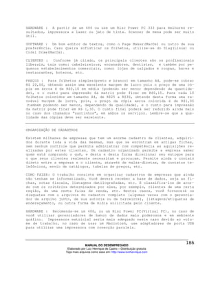 HARDWARE : A partir de um 486 ou use um Risc Power PC 333 para melhores re-
sultados, impressora a laser ou jato de tinta. Scanner de mesa pode ser muito
útil.

SOFTWARE : Um bom editor de textos, como o Page Maker(MacOs) ou outro de sua
preferência. Caso queira sofisticar os folhetos, utilize-se do Siag(Linux) ou
Corel Draw(MacOs).

CLIENTES :   Conforme já citado, os principais clientes são os profissionais
liberais, tais como: cabeleireiros, encanadores, dentistas, e também por pe-
quenos estabelecimentos comerciais, como: lojas de calçados e roupas, bares e
restaurantes, botecos, etc.

PREÇOS : Para folhetos simples(preto e branco) em tamanho A4, pode-se cobrar
R$ 20,00, obtendo assim uma excelente margem de lucro pois o preço de uma có-
pia em xerox é de R$0,10 em média (podendo ser menor dependendo da quantida-
de), e o custo para impressão da matriz pode ficar em R$0,15. Para cada 10
folhetos coloridos em tamanho A4, de R$25 a R$30, obtendo desta forma uma ra-
zoável margem de lucro, pois, o preço da cópia xerox colorida é de R$1,00
(também podendo ser menor, dependendo da qualidade), e o custo para impressão
da matriz pode ficar em R$ 1,30. O custo final poderá ser reduzido ainda mais
no caso dos chamados “santinhos”, em ambos os serviços. Lembre-se que a qua-
lidade das cópias deve ser excelente.


ORGANIZAÇÃO DE CADASTROS

Existem milhares de empresas que tem um enorme cadastro de clientes, adquiri-
dos durante toda a vida das mesmas, mas que se encontram em antigas fichas,
sem nenhum controle que permita administrar com competência as aquisições re-
alizadas por estes clientes. Um cadastro organizado permite a empresa saber
quem está comprando o quê, e desta e desta forma direcionar seu estoque para
o que seus clientes realmente necessitam e procuram. Permite ainda o contato
direto entre a empresa e o cliente, através de malas-diretas, de contatos te-
lefônicos, envio de catálogos, tabelas de preços, etc.

COMO FAZER: O trabalho consiste em organizar cadastros de empresas que ainda
não tenham se informatizado. Você deverá receber a base de dados, seja as fi-
chas, notas fiscais, listagens datilografadas, etc. E classifica-los de acor-
do com os critérios determinados por eles, por exemplo, clientes de uma certa
região, de uma certa faixa de renda, etc. Nestes casos, você fornecerá os
disquetes com o arquivos do cadastro completo (algumas vezes com o gerencia-
dor de arquivo junto, de sua autoria ou de terceiros), listagens/etiquetas de
endereçamento, ou outra forma de mídia solicitada pelo cliente.

HARDWARE : Recomenda-se um 486, ou um Risc Power PC(Virtual PC), no caso de
você utilizar gerenciadores de banco de dados mais poderosos e em ambiente
gráfico. Impressora matricial seria mais adequado neste caso devido ao volu-
me de trabalho, no caso de usar um Macintosh, use adaptadores de porta USB
para utilizar uma impressora com conecção paralela.



                                MANUAL DO DESEMPREGADO
                   Elaborado por Luiz Henrique de Castro – Distribuição gratuita
                  Veja mais arquivos como esse em: http://www.luizhenrique.com
 