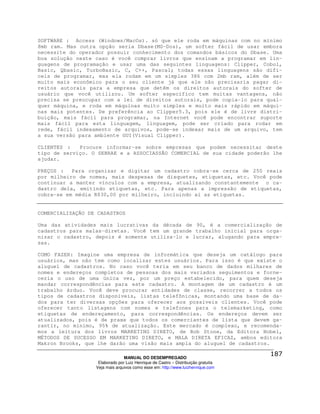 SOFTWARE : Access (Windows/MacOs). só que ele roda em máquinas com no mínimo
8mb ram. Mas outra opção seria Dbase(MS-Dos), um softer fácil de usar embora
necessite do operador possuir conhecimento dos comandos básicos do Dbase. Uma
boa solução neste caso é você comprar livros que ensinam a programar em lin-
guagens de programação e usar uma das seguintes linguagens: Clipper, Cobol,
Basic, Qbasic, TurboBasic, C, C++, Pascal; todas essas linguagens são difí-
ceis de programar, mas ela rodam em um simples 386 com 2mb ram, além de ser
muito mais econômico para o seu cliente já que ele não precisaria pagar di-
reitos autorais para a empresa que detêm os direitos autorais do softer de
usuário que você utilizou. Um softer específico tem muitas vantagens, não
precisa se preocupar com a lei de direitos autorais, pode copia-lo para qual-
quer máquina, e roda em máquinas muito simples e muito mais rápido em máqui-
nas mais potentes. De preferência ao Clipper5.3, pois ele é de livre distri-
buição, mais fácil para programar, na Internet você pode encontrar suporte
mais fácil para esta linguagem, linguagem, pode ser criado para rodar em
rede, fácil indexamento de arquivos, pode-se indexar mais de um arquivo, tem
a sua versão para ambiente GUI(Visual Clipper).

CLIENTES :   Procure informar-se sobre empresas que podem necessitar deste
tipo de serviço. O SEBRAE e a ASSOCIASSÃO COMERCIAL de sua cidade poderão lhe
ajudar.

PREÇOS :   Para organizar e digitar um cadastro cobra-se cerca de 250 reais
por milheiro de nomes, mais despesas de disquetes, etiquetas, etc. Você pode
continuar a manter vínculos com a empresa, atualizando constantemente o ca-
dastro dela, emitindo etiquetas, etc. Para apenas a impressão de etiquetas,
cobra-se em média R$30,00 por milheiro, incluindo aí as etiquetas.


COMERCIALIZAÇÃO DE CADASTROS

Uma das atividades mais lucrativas da década de 90, é a comercialização de
cadastros para malas-diretas. Você tem um grande trabalho inicial para orga-
nizar o cadastro, depois é somente utiliza-lo e lucrar, alugando para empre-
sas.

COMO FAZER: Imagine uma empresa de informática que deseja um catálogo para
usuários, mas não tem como localizar estes usuários. Para isso é que existe o
aluguel de cadastros. No caso você teria em seu banco de dados milhares de
nomes e endereços completos de pessoas dos mais variados seguimentos e forne-
ceria o uso de uma única vez, por um preço estabelecido, para quem deseja
mandar correspondências para este cadastro. A montagem de um cadastro é um
trabalho árduo. Você deve procurar entidades de classe, recorrer a todos os
tipos de cadastros disponíveis, listas telefônicas, montando uma base de da-
dos para ter diversas opções para oferecer aos possíveis clientes. Você pode
oferecer tanto listagens com nomes e telefones para o telemarketing, como
etiquetas de endereçamento, para correspondências. Os endereços devem ser
atualizados, pois é de praxe que todos os comerciantes de lista que devem ga-
rantir, no mínimo, 95% de atualização. Este mercado é complexo, e recomenda-
mos a leitura dos livros MARKETING DIRETO, de Bob Stone, da Editora Nobel,
MÉTODOS DE SUCESSO EM MARKETING DIRETO, e MALA DIRETA EFICAZ, ambos editora
Makron Brooks, que lhe darão uma visão mais ampla do aluguel de cadastros.

                                MANUAL DO DESEMPREGADO
                   Elaborado por Luiz Henrique de Castro – Distribuição gratuita
                  Veja mais arquivos como esse em: http://www.luizhenrique.com
 