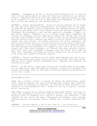 HARDWARE : Recomenda-se um 486, ou um Risc Power PC(Virtual PC), no caso de
você utilizar gerenciadores de banco de dados mais poderosos e em ambiente
gráfico. Impressora matricial seria mais adequado neste caso devido ao volu-
me de trabalho, no caso de usar um Macintosh, use adaptadores de porta USB
para utilizar uma impressora com conecção paralela.

SOFTWARE : Access (Windows/MacOs). só que ele roda em máquinas com no mínimo
8mb ram. Mas outra opção seria Dbase(MS-Dos), um software fácil de usar embo-
ra necessite do operador possuir conhecimento dos comandos básicos do Dbase.
Uma boa solução neste caso é você comprar livros que ensinam a programar em
linguagens de programação e usar uma das seguintes linguagens: Clipper, Co-
bol, Basic, Qbasic, TurboBasic, C, C++, Pascal; todas essas linguagens são
difíceis de programar, mas ela rodam em um simples 386 com 2mb ram, além de
ser muito mais econômico para o seu cliente já que ele não precisaria pagar
direitos autorais para a empresa que detêm os direitos autorais do softer de
usuário que você utilizou. Um softer específico tem muitas vantagens, não
precisa se preocupar com a lei de direitos autorais, pode copia-lo para qual-
quer máquina, e roda em máquinas muito simples e muito mais rápido em máqui-
nas mais potentes. De preferência ao Clipper5.3, pois ele é de livre distri-
buição, mais fácil para programar, na Internet você pode encontrar suporte
mais fácil para esta linguagem, linguagem, pode ser criado para rodar em
rede, fácil indexamento de arquivos, pode-se indexar mais de um arquivo, tem
a sua versão para ambiente GUI(Visual Clipper).

CLIENTES : Procure informar-se em sua cidade sobre empresas que usam do sis-
tema de mala-direta para vender seus produtos. A Associação Brasileira de Ma-
rketing Direto também oferece informações sobre   empresas que trabalham com
mala-direta no país.

PREÇOS : Em São Paulo, o preço para lotes mínimo de 3000 nomes de um segmen-
to é de R$60,00 por cada 1000 nomes em etiquetas e R$45,00 em listagem. Para
grandes quantidades acima de 1000 nomes se aplicam descontos progressivos de
acordo com o volume.


ATUALIZAÇÃO DE CEP’s

Desde que o Correio alterou o sistema de código de endereçamento postal
(CEP), inúmeras empresas vem tendo dificuldades para alterar seus cadastros,
muitos deles com milhares de endereços. Os correios já estão recusando o re-
cebimento de correspondências sem o respectivo CEP de 8 dígitos, causando
muitos transtornos.

COMO FAZER: De posse de um software poderoso denominado CERTUS, você pode re-
alizar uma verdadeira auditoria nos cadastros de seus clientes, pois além de
atualizar todos os endereços com o cep de 8 dígitos, ele identifica o nome
completo da rua, bairro até mesmo complementos do endereço. Este programa
processa arquivos com qualquer layout, rodando sob o sistema operacional MS-
DOS.

HARDWARE :   Sistema superior a 386 ou Risc Power PC ( com virtual PC).

                                 MANUAL DO DESEMPREGADO
                    Elaborado por Luiz Henrique de Castro – Distribuição gratuita
                   Veja mais arquivos como esse em: http://www.luizhenrique.com
 