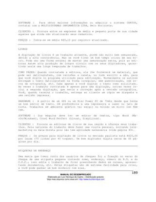 SOFTWARE :    Para obter maiores informações ou adquirir o sistema CERTUS,
contatar com a MULTISISTEMAS INFORMÁTICA LTDA, Belo Horizonte.

CLIENTES : Procure entre as empresas de médio e pequeno porte de sua cidade
aqueles que ainda não atualizarão seus cadastros.

PREÇOS :   Cobra-se em média R$0,10 por registro atualizado.


LIVROS

A digitação de livros é um trabalho atraente, porém não muito bem remunerado,
devido a alta concorrência. Mas se você tiver um bom tempo ocioso em seu mi-
cro. Pode ser uma forma estável de manter uma remuneração extra, pois as edi-
toras matem alta produção de longos vínculo com os seus digitadores, garan-
tindo assim uma longa temporada de trabalhos.

COMO FAZER: Quando contratada a editora, ela lhe fornecerá um material, que
pode ser datilografado, com revisões a caneta, ou todo escrito a mão, para
que você digite no programa utilizado para editoração. Normalmente os autores
entregam o texto datilografado na forma irregular, sem padronização, com er-
ros de ortografia, etc. Cabe apenas a você digitar o texto como solicitado.
As vezes o trabalho contratado é apenas para uma digitação, outras vezes in-
clui a segunda digitação, que seria a correção após a revisão ortográfica.
Você, quando termina o trabalho, entrega ao cliente um cópia em disquete e
uma revisão impressa.

HARDWARE : A partir de um 486 ou um Risc Power PC de 75mhz desde que tenha
um bom editor de texto. Dê preferência a uma impressora a laser ou jato de
tinta. Trabalhos em ambiente gráfico vai exigir no mínimo um micro com 8bm
ram.

SOFTWARE : Sua máquina deve ter um editor de textos,                                tipo   Word   (Ma-
cOs/Windows), Corel Word Perfect (Linux), Siag(Linux).

CLIENTES : Procure as editoras de livros de sua região e ofereça seus traba-
lhos. Pela natureza do trabalho deve fazer uma visita pessoal, evitando tele-
marketing ou mala-direta pois não tem agilidade necessária (vide página 43).

PREÇOS : Os preços para digitação de livros no mercado paulista está R$20,00
por lauda (70 linhas por 40 toques). Um bom digitador digita cerca de 40 pá-
ginas por dia.


ETIQUETAS DE ENDEREÇO

Uma mania que tomou conta dos usuários de cheques foi a fixação no verso do
cheque de uma etiqueta pequena contendo nome, endereço, número do R.G. e do
C.P.F.; isso edita o trabalho de ficar preenchendo dados em caixas, apresen-
tando documentos, etc. Estas etiquetas são de extrema facilidade para criar,
e você pode ganhar um bom dinheiro com elas.

                                 MANUAL DO DESEMPREGADO
                    Elaborado por Luiz Henrique de Castro – Distribuição gratuita
                   Veja mais arquivos como esse em: http://www.luizhenrique.com
 