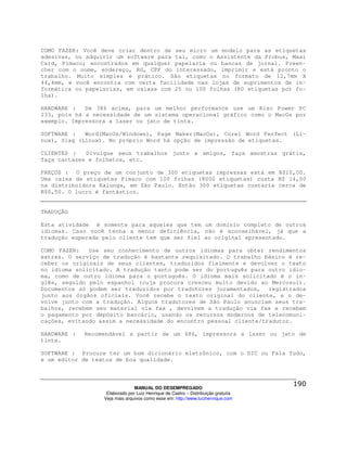 COMO FAZER: Você deve criar dentro de seu micro um modelo para as etiquetas
adesivas, ou adquirir um software para tal, como o Assistente da Probus, Maxi
Card, Pimaco; encontrados em qualquer papelaria ou bancas de jornal. Preen-
cher com o nome, endereço, RG, CPF do interessado, imprimir e está pronto o
trabalho. Muito simples e prático. São etiquetas no formato de 12,7mm X
44,4mm, e você encontra com certa facilidade nas lojas de suprimentos de in-
formática ou papelarias, em caixas com 25 ou 100 folhas (80 etiquetas por fo-
lha).

HARDWARE :   De 386 acima, para um melhor performance use um Risc Power PC
233, pois há a necessidade de um sistema operacional gráfico como o MacOs por
exemplo. Impressora a laser ou jato de tinta.

SOFTWARE :   Word(MacOs/Windows), Page Maker(MacOs), Corel Word Perfect (Li-
nux), Siag (Linux). No próprio Word há opção de impressão de etiquetas.

CLIENTES :   Divulgue seus trabalhos junto a amigos, faça amostras grátis,
faça cartazes e folhetos, etc.

PREÇOS : O preço de um conjunto de 300 etiquetas impressas está em R$10,00.
Uma caixa de etiquetas Pimaco com 100 folhas (8000 etiquetas) custa R$ 14,00
na distribuidora Kalunga, em São Paulo. Então 300 etiquetas custaria cerca de
R$0,50. O lucro é fantástico.


TRADUÇÃO

Esta atividade é somente para aqueles que tem um domínio completo de outros
idiomas. Caso você tenha a menor deficiência, não é aconselhável, já que a
tradução esperada pelo cliente tem que ser fiel ao original apresentado.

COMO FAZER:   Use seu conhecimento de outros idiomas para obter rendimentos
extras. O serviço de tradução é bastante requisitado. O trabalho básico é re-
ceber os originais de seus clientes, traduzidos fielmente e devolver o texto
no idioma solicitado. A tradução tanto pode ser do português para outro idio-
ma, como de outro idioma para o português. O idioma mais solicitado é o in-
glês, seguido pelo espanhol (cuja procura cresceu muito devido ao Mercosul).
Documentos só podem ser traduzidos por tradutores juramentados, registrados
junto aos órgãos oficiais. Você recebe o texto original do cliente, e o de-
volve junto com a tradução. Alguns tradutores de São Paulo anunciam seus tra-
balhos, recebem seu material via fax , devolvem a tradução via fax e recebem
o pagamento por depósito bancário, usando os recursos modernos de telecomuni-
cações, evitando assim a necessidade do encontro pessoal cliente/tradutor.

HARDWARE :   Recomendável a partir de um 486, impressora a laser ou jato de
tinta.

SOFTWARE : Procure ter um bom dicionário eletrônico, com o DIC ou Fala Tudo,
e um editor de textos de boa qualidade.



                                MANUAL DO DESEMPREGADO
                   Elaborado por Luiz Henrique de Castro – Distribuição gratuita
                  Veja mais arquivos como esse em: http://www.luizhenrique.com
 