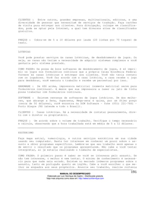 CLIENTES :   Entre outros, grandes empresas, multinacionais, editoras, e uma
diversidade de pessoas que necessitam de serviços de tradução. Faça cartões
de visita para entregar aos clientes. Para divulgação, coloque em classifica-
dos, pode se optar pela Internet, a qual tem diversos sites de classificados
gratuitos.


PREÇOS :     Cobra-se de 5 a 10 dólares por lauda (20 linhas por 70 toques) de
texto.


LOTERIAS

Você pode prestar serviços às casas lotéricas, de desdobramento de jogos. Ou
seja, as casas não teriam a necessidade de adquirir sistemas complexos e você
ganharia pelo sistema prestado.

COMO FAZER: De posse de bons softwares de desdobramento de jogos, é só impri-
mir os jogos nos formulários contínuos que a própria Caixa Econômica Federal
fornece às casas lotéricas e entregar aos clientes. Você não teria contato
com os jogadores. Você faz acordo com a casa lotérica, a casa recebe o jogo
para desdobrar, você executa o trabalho e recebe um percentual por isso.

HARDWARE : De 486 acima, impressora matricial (somente matricial serve para
formulários contínuos). A menos que sua impressora a laser ou jato de tinta
possa trabalhar com formulários contínuos.

SOFTWARE : Existem centenas de softwares de jogos lotéricos. Um dos melho-
res, que abrange a Sena, Supersena, Mega-sena e quina, por um ótimo preço
(cerca de 50 dólares), você encontra na DCM Software – fone (051) 221-7661 –
Porto Alegre /RS (atende a todo o Brasil).

CLIENTES : Casas lotéricas. Há a necessidade de contatar pessoalmente, dire-
to com o diretor ou proprietário.

PREÇOS : Um acordo sobre o volume de trabalho. Verifique o tempo necessário
e calcule, observando que a hora trabalhada está em média de 5 a 12 dólares.


ESOTERISMO

Faça mapa astral, numerologia, e outros serviços esotéricos em sua cidade
usando seu computador. Basta ter interesse em conhecer um pouco sobre o as-
sunto e obter programas específicos. Lembre-se que seu trabalho será apenas o
de emitir o resultado que os programas apresentarem. Não cabe a você tentar
interpretar, aí já estaria realizando o trabalho de especialistas.

COMO FAZER: O primeiro passo é saber se você se interessa pelo assunto. Se
não tem interesse, o melhor é nem tentar. O mínimo de conhecimento é necessá-
rio para que nada saia errado. Existem no mercado inúmeros programas sobre o
assunto, tanto em português quanto em inglês. Cabe a você escolher o que me-
lhor se enquadra aos seus propósitos. Anuncie seu trabalho, realize cortesia

                                  MANUAL DO DESEMPREGADO
                     Elaborado por Luiz Henrique de Castro – Distribuição gratuita
                    Veja mais arquivos como esse em: http://www.luizhenrique.com
 
