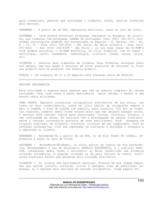 para conhecidos, pedindo que divulguem o trabalho, enfim, faça-se conhecido
pelo mercado.

HARDWARE :     A partir de um 386, impressora matricial, laser ou jato de tinta.

SOFTWARE : Você poderá encontrar programas shareware na Kanópus, de Curiti-
ba, que trabalha com programas também em português: fone (041) 222-0277. Pro-
gramas astrológicos poderão ser encontrados na Régulus – R. Estela, 515 - BI.
E - Cj. 71 - fone (011) 549-2655 - São Paulo. Na Spiro Livraria - fone (011)
853-6312   - fax (011) 282-6399 - São Paulo , ou nas boas casas de CD-ROM’s
você poderá encontrar o CD-ROM Esotérica, da Clico Graphics, com 24 temas :
astrologia, tarot, candomblé, numerologia, cristais, runas, runas, anjos,
etc.

CLIENTES : Anuncie seus trabalhos em jornais, faça folhetos, divulgue junto
aos amigos, uma boa opção é anunciar em sites gratuitos da Internet ou criar
seu próprio site se possível com domínio próprio.

PREÇOS :     Um trabalho de 12 a 20 páginas está custando cerca de R$40,00.


REVISÃO ORTOGRÁFICA

Esta atividade é somente para aqueles que tem um domínio completo do idioma
Português. Caso você tenha a menor deficiência neste idioma, o melhor é nem
pensar nesta atividade.

COMO FAZER: Implante corretores ortográficos eletrônicos em seu micro, use
todos os seus conhecimentos, tenha um livro básico de ortografia sempre à
mão, e também, o fone de alguém com domínio, para consulta. Por ser um traba-
lho rigoroso, somente desta forma estará certo que não deixara escapar erros.
O serviço será revisar textos para publicação. Livros, revistas, jornais, e
uma infinidade de obras. As editoras tem a preocupação de manter constante-
mente a revisão ortográfica perfeita em suas publicações. Você    receberá um
original digitado, em disquete, colocará, colocará em seu computador, fará as
revisões necessárias, tire uma impressão já corrigida e entregue o disquete e
a impressão ao cliente.

HARDWARE : Recomenda-se a partir de um 486, ou um Risc Power PC 233mhz, im-
pressora a laser ou jato de tinta.

SOFTWARE :   Word(MacOs/Windows), ou outro editor de textos da sua preferên-
cia. Recomendamos o uso do dicionário AURÉLIO ELETRÔNICO, e o auxiliar LEXI-
CON, integrando desta forma o dicionário ao Word, permitindo uma primeira
correção automática. A segunda correção se dá pela leitura do texto, corri-
gindo eventuais falhas que passaram pela correção eletrônica.

CLIENTES : Os cliente são basicamente editoras. Procure em sua cidade empre-
sas que editem jornais, revistas, livros e qualquer tipo de publicação im-
pressa, e, e ofereça seus serviços de revisão ortográfica. (vide página 43).



                                   MANUAL DO DESEMPREGADO
                      Elaborado por Luiz Henrique de Castro – Distribuição gratuita
                     Veja mais arquivos como esse em: http://www.luizhenrique.com
 