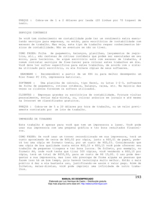 PREÇOS :   Cobra-se de 1 a 2 dólares por lauda (20 linhas por 70 toques) de
texto.


SERVIÇOS CONTÁBEIS

Se você tem conhecimento em contabilidade pode ter um rendimento extra execu-
tando serviços para empresas, ou então, para escritórios de contabilidade com
excesso de trabalho. Mas veja, este tipo de trabalho requer conhecimentos bá-
sicos de contabilidade. Não se aventure se não os tiver.

COMO FAZER: Folha   de pagamento, balanços, planilhas, lançamentos de regis-
tros, etc., são centenas de rotinas contábeis que podem ser executadas em seu
micro, para terceiros. Se algum escritório está com excesso de trabalho, é
comum contratar serviços de free-lancer para colocar estes trabalhos em dia.
Você deve ter softer específicos para estes trabalhos, de acordo com o siste-
ma utilizado pelo escritório, ou ele fornece cópias de seus softwares.

 HARDWARE :   Recomendável a partir de um 486 ou para melhor desempenho um
Risc Power PC 233, impressora matricial.

SOFTWARE :    Uma planilha de cálculo, tipo Excel, ou Lotus 1-2-3, softwares
de folha de pagamento, rotinas cotábeis, balanço, caixa, etc. Na maioria das
vezes os clientes fornecem os softers utilizados.

CLIENTES : Empresas grandes ou escritórios de contabilidade. Procure visitar
pessoalmente, enviar mala-direta, ou, colocar anúncios em jornais e até mesmo
na Internet em classificados gratuitos.

PREÇOS : Cobra-se de 5 a 20 dólares por hora de trabalho, ou um valor previ-
amente contratado por um lote de trabalho.


IMPRESSÃO DE TIRAGENS

Este trabalho é apenas para você que tem um impressora a laser. Você pode
usar sua impressora com uma pequena gráfica e ter bons resultados financei-
ros.

COMO FAZER: Se você usar um tonner recondicionado em sua impressora, terá um
custo aproximado de cerca de R$0,02 por cópia, junto a R$0,01 de papel, pode-
rá ter uma cópia em formato texto, por um custo de R$0,03. Considerando que
uma cópia de boa qualidade custa entre R$0,10 e R$0,15 você pode oferecer seu
trabalho de pequenas tiragens e ter bons lucros. Um folheto, por exemplo, no
formato A4, onde você tenha que tirar 500 cópias, você vendendo a R$0,10 por
cópia, terá um total de R$50,00, para um custo de R$ 15,00. O uso pode des-
gastar a sua impressora, mas isso não preocupa de forma alguma as pessoas que
fazem isso há um bom tempo, pois haverá tecnologia muito melhor. Então o mais
prático é dar a ela bastante uso, justificando-se assim o valor pago. Além de
folhetos, malas-diretas, você pode imprimir uma infinidade de outro traba-
lhos.


                                   MANUAL DO DESEMPREGADO
                      Elaborado por Luiz Henrique de Castro – Distribuição gratuita
                     Veja mais arquivos como esse em: http://www.luizhenrique.com
 