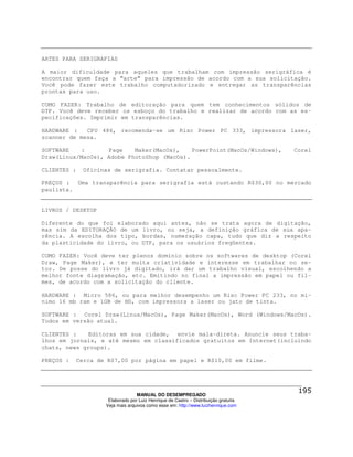 ARTES PARA SERIGRAFIAS

A maior dificuldade para aqueles que trabalham com impressão serigráfica é
encontrar quem faça a “arte” para impressão de acordo com a sua solicitação.
Você pode fazer este trabalho computadorizado e entregar as transparências
prontas para uso.

COMO FAZER: Trabalho de editoração para quem tem conhecimentos sólidos de
DTP. Você deve receber os esboço do trabalho e realizar de acordo com as es-
pecificações. Imprimir em transparências.

HARDWARE :   CPU 486, recomenda-se um Risc Power PC 333, impressora laser,
scanner de mesa.

SOFTWARE   :       Page    Maker(MacOs),    PowerPoint(MacOs/Windows),                Corel
Draw(Linux/MacOs), Adobe PhotoShop (MacOs).

CLIENTES :     Oficinas de serigrafia. Contatar pessoalmente.

PREÇOS : Uma transparência para serigrafia está custando R$30,00 no mercado
paulista.


LIVROS / DESKTOP

Diferente do que foi elaborado aqui antes, não se trata agora de digitação,
mas sim da EDITORAÇÃO de um livro, ou seja, a definição gráfica de sua apa-
rência. A escolha dos tipo, bordas, numeração capa, tudo que diz a respeito
da plasticidade do livro, ou DTP, para os usuários freqüentes.

COMO FAZER: Você deve ter plenos domínio sobre os softwares de desktop (Corel
Draw, Page Maker), e ter muita criatividade e interesse em trabalhar no se-
tor. De posse do livro já digitado, irá dar um trabalho visual, escolhendo a
melhor fonte diagramação, etc. Emitindo no final a impressão em papel ou fil-
mes, de acordo com a solicitação do cliente.

HARDWARE : Micro 586, ou para melhor desempenho um Risc Power PC 233, no mí-
nimo 16 mb ram e 1GB de HD, com impressora a laser ou jato de tinta.

SOFTWARE : Corel Draw(Linux/MacOs), Page Maker(MacOs), Word (Windows/MacOs).
Todos em versão atual.

CLIENTES :    Editoras em sua cidade, envie mala-direta. Anuncie seus traba-
lhos em jornais, e até mesmo em classificados gratuitos em Internet(incluindo
chats, news groups).

PREÇOS :     Cerca de R$7,00 por página em papel e R$10,00 em filme.




                                   MANUAL DO DESEMPREGADO
                      Elaborado por Luiz Henrique de Castro – Distribuição gratuita
                     Veja mais arquivos como esse em: http://www.luizhenrique.com
 