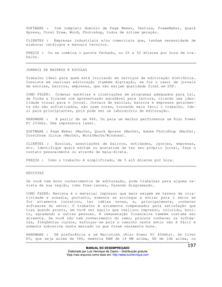 SOFTWARE :   Com completo domínio de Page Maker, Ventura, FrameMaker, Quark
Xpress, Corel Draw, Word, Photoshop, todos de última geração.

CLIENTES :   Empresas industriais e/ou comerciais que, tenham necessidade de
elaborar catálogos e manuais técnicos.

PREÇOS :   Ou se combina o pacote fechado, ou 20 a 30 dólares por hora de tra-
balho.


JORNAIS DE BAIRROS E ESCOLAS

Trabalho ideal para quem está iniciando em serviços de editoração eletrônica.
Consiste em realizar editoração (também digitação, se for o caso) de jornais
de escolas, bairros, empresas, que não exijam qualidade final em DTP.

COMO FAZER: Ordenar matérias e ilustrações em programas adequados para tal,
de forma a ficarem com apresentação agradável para leitura, criando uma iden-
tidade visual para o jornal. Jornais de escolas, bairros e empresas geralmen-
te não são sofisticados, não usam cores, tornando mais fácil o trabalho. Ide-
al para principiantes, pois pode ser um laboratório de editoração.

HARDWARE :   A partir de um 486. Ou para um melhor performance um Risc Power
PC 233mhz. Uma impressora laser.

SOFTWARE : Page Maker (MacOs), Quark Xpress (MacOs), Adobe PhotoShop (MacOs),
CorelDraw (Linux /MacOs), Word(MacOs/Windows).

CLIENTES :   Escolas, associações de bairros, entidades, igrejas, empresas,
etc. Identifique quais editam ou gostariam de ter seu próprio jornal, faça o
contato pessoalmente ou através de mala-direta.

PREÇOS :   Como o trabalho é simplificado, de 5 a10 dólares por hora.


REVISTAS

Se você tem bons conhecimentos de editoração, pode trabalhar para alguma re-
vista de sua região, como free-lancer, fazendo diagramação.

COMO FAZER: Revista é o material impresso que mais exigem em termos de cria-
tividade e ousadia, portanto, somente se arrisque a entrar para o setor se
for altamente lucrativo, ter idéias novas, e, principalmente, conhecer
softwares do setor. O trabalho é altamente compensador pela satisfação que
traz quando pronto, em você ver aquilo que realizou impresso, colorido, boni-
to, agradando a outras pessoas. A remuneração financeira também costuma ser
atraente. Se você não tem conhecimento do ramo, procure conhecer os softwa-
res, freqüentar cursos, esforçar-se pois o caminho neste setor não é fácil e
somente sobrevive neste mercado os que forem realmente bons.

HARDWARE :  Dê preferência a um Macintosh (Risc Power PC 400mhz). Se tiver
PC, que seja acima de 586, memória RAM de 16 MB acima, HD de 1Gb acima, ou

                                 MANUAL DO DESEMPREGADO
                    Elaborado por Luiz Henrique de Castro – Distribuição gratuita
                   Veja mais arquivos como esse em: http://www.luizhenrique.com
 