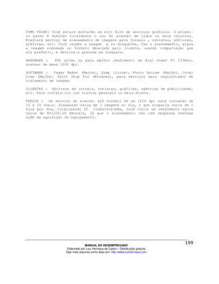 COMO FAZER: Você estará montando um mini birô de serviços gráficos. O primei-
ro passo é dominar totalmente o uso do scanner em todos os seus recursos.
Prestará serviço de scaneamento de imagens para jornais , revistas, editoras,
gráficas, etc. Você recebe a imagem e os disquetes, faz o scaneamento, grava
a imagem scaneada no formato desejado pelo cliente, usando compactação que
ele preferir, e devolva-a gravada em disquete.

HARDWARE :   486 acima ou para melhor rendimento um Risc Power PC 233mhz,
scanner de mesa 1200 dpi.

SOFTWARE :   Pager Maker (MacOs), Gimp (Linux), Photo Deluxe (MacOs), Corel
Draw (MacOs), Paint Shop Pro (Windows), para serviços mais requisitados de
tratamento de imagem.

CLIENTES : Editoras de jornais, revistas, gráficas, agências de publicidade,
etc. Para contata-los use visitas pessoais ou mala-direta.

PREÇOS : Um serviço de scanner até formato A4 em                         1200 dpi está custando de
10 a 15 reais. Scaneando cerca de 3 imagens ao dia,                       o que ocuparia cerca de 1
hora por dia, totalizando 80    trabalhos/mês, você                      teria um rendimento extra
cerca de R$1200,00 mensais, já que o scaneamento                         não tem despesas nenhuma
além da aquisição do equipamento.




                                MANUAL DO DESEMPREGADO
                   Elaborado por Luiz Henrique de Castro – Distribuição gratuita
                  Veja mais arquivos como esse em: http://www.luizhenrique.com
 