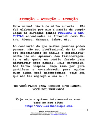 ATENÇÃO – ATENÇÃO - ATENÇÃO
Este manual não é de minha autoria. Ele
foi elaborado por mim a partir da compi-
lação de diversas fontes PÚBLICAS E GRA-
TUITAS encontradas na Internet como Ca-
tho, Adecco, Manager, Labor, etc.

Ao contrário do que muitas pessoas podem
pensar, não sou profissional de RH, não
sou colecionador de emails e definitiva-
mente não sou spammer. Sou fisioterapeu-
ta e não ganho um tostão furado para
distribuir este manual. Pelo contrário.
Até tenho despesa. Faço isso por pura
gentileza e consideração para ajudar
quem ainda está desempregado, pois sei
que não ter emprego é uma m...!


SE VOCÊ PAGOU PARA RECEBER ESTE MANUAL,
           VOCÊ FOI ENGANADO!


 Veja mais arquivos interessantes como
           esse no meu site:
      http://www.luizhenrique.com
                       MANUAL DO DESEMPREGADO
          Elaborado por Luiz Henrique de Castro – Distribuição gratuita
         Veja mais arquivos como esse em: http://www.luizhenrique.com
 