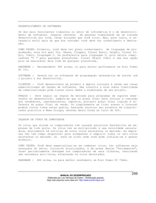 DESENVOLVIMENTO DE SOFTWARES

Um dos mais fascinantes trabalhos no setor de informática é o de desenvolvi-
mento de softwares. Imagine centenas   de pessoas trabalhando em um sistema
desenvolvido por você, tendo soluções que você criou. Mas, para tanto, é ne-
cessário muito mais do que boa vontade: você deve ter conhecimento e dedica-
ção.

COMO FAZER: Primeiro, você deve ter pleno conhecimento de linguagem de pro-
gramação, seja ela qual for. Dbase, Clipper, Visual Basic, Delphi, Visual Co-
bol, Cobol, Linguagem C. De preferencia para linguagem C, pois existe compi-
ladores “C “ para qualquer plataforma. Visual Object Cobol é uma boa opção
pois um executável dele roda em qualquer plataforma.

HARDWARE :   Recomendável 486 acima, ou para melhor performance um Risc Power
PC 333.

SOFTWARE : Deverá ter os softwares de programação necessários de acordo com
o projeto a ser desenvolvido.

CLIENTES : Você desenvolverá um produto e depois colocará à venda nas casas
especializadas em vendas de softwares. Uma consulta a elas sobre viabilidade
da comercialização pode trazer novos dados a elaboração de seu projeto.

PREÇOS :   Deve seguir as regras de mercado para programas de suporte seme-
lhante ao desenvolvido. Lembre-se que no preço final está incluso a comissão
dos vendedores, representantes, impostos, portanto preço final líquido é di-
ferente do preço final da venda. Ou simplesmente se tiver acesso a Internet
poderá cortar todos estes gastos, bastando anunciar seu produtos em classifi-
cados gratuitos e News Groups; obtendo desta forma um lucro de 95%.


CAÇADOR DE VÍRUS DE COMPUTADOR

Os vírus que atacam os computadores tem causado prejuízos fantásticos em em-
presas de todo porte. Os vírus tem se multiplicado a uma velocidade assusta-
dora; diariamente há noticias de novos vírus existentes no mercado. As empre-
sas não tem tempo disponível para acompanhar e adquirir todos os anti-vírus
existentes no mercado. Aí está um nicho onde você pode instalar-se e ganhar
dinheiro.

COMO FAZER: Você deve especializar-se em combater vírus, ter softwares mais
avançados do setor, inclusive atualizações, e de posse destas “ferramentas”,
fazer periodicamente checagem nos computadores de seus clientes, realizando
uma varredura anti-vírus, eliminando os vírus detectados.

HARDWARE :   486 acima, ou para melhor rendimento um Risc Power PC 75mhz.




                                 MANUAL DO DESEMPREGADO
                    Elaborado por Luiz Henrique de Castro – Distribuição gratuita
                   Veja mais arquivos como esse em: http://www.luizhenrique.com
 