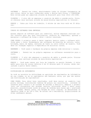 SOFTWARE :   Deverá ter todos, absolutamente todos os últimos lançamentos de
anti-vírus. Entre os mais conhecidos estão o Norton Anti-Vírus, o VIRUSSCAN.
Este último pode ser adquirido através da Brasisoft pelo fone (011) 253-1588.

CLIENTES : O alvo são as empresas e usuários de médio e grande porte. Procu-
re oferecer seus serviços através de malas-diretas explicativas ou Internet.

PREÇOS :     Cobre por hora de trabalho. O mínimo de uma hora está em 20 dóla-
res.


CURSOS DE SOFTWARES PARA EMPRESAS

Quando adquire um software para uso comercial, muitas empresas realizam cur-
sos internos para que seus funcionários, usuários do computador, aprenda a
manipular o software de forma a obter o melhor resultado.

COMO FAZER: O primeiro passo é deter completo domínio sobre o software esco-
lhido para o curso. Normalmente são softwares de planilha de calculo, conta-
bilidade, banco de dados, editores de texto ou outro softer de usuário. Você
deve ter formação superior e experiência em ministrar cursos.

HARDWARE :    Você usará o hardware da própria empresa onde ministrar o cursos.

SOFTWARE :      Deverá ter na própria empresas os softwares necessários para o
curso.

CLIENTES : O alvo são empresas e usuários de médio e grande porte. Procure
oferecer seus serviços através de mala-direta explicativa.

PREÇOS :   Você pode cobrar por hora de trabalho ou pacote fechado. O valor
médio para hora de cursos técnicos é de 25 dólares para 10 alunos, sendo rea-
justada a partir deste número.


DISTRIBUIÇÃO DE SUPRIMENTOS

Se você se encontra na dificuldade na aquisição de suprimentos de informática
em sua cidade, ou se os suprimentos são bastante caros, por que não montar
uma distribuição de suprimentos?

COMO FAZER: Para obter bons resultados, você deve montar um comércio tipo
pronta entrega, distribuindo tabelas de preços nos escritórios, contendo um
telefone para contato e um sistema de entrega a domicílio. Adquira o produto
junto aos atacadistas dos grandes centros, procurando obter o menor preço
possível, possibilitando assim um preço de revenda mais baixo que o praticado
em sua cidade. Nestes casos, sua margem de lucro líquido, já descontando os
impostos, pode ir de 10% a 50%, de acordo com a mercadoria, proporcionando um
ótimo rendimento mensal.




                                  MANUAL DO DESEMPREGADO
                     Elaborado por Luiz Henrique de Castro – Distribuição gratuita
                    Veja mais arquivos como esse em: http://www.luizhenrique.com
 