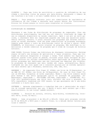 CLIENTES :   Faça uma lista de escritórios e usuários de informática de sua
cidade e distribua listas de preços por mala-direta, destacando o número de
seu telefone e se tiver o el-mail também deverá ser destacado.

PREÇOS :   Faça pesquisa constante junto aos comerciantes de suprimentos de
informática em sua cidade e mantenha seus preços abaixo dos concorrentes.
Procure ter ótimos preços no inicio para conquistar os clientes.


DISTRIBUIÇÃO DE SHAREWARE

Shareware é uma forma de distribuição de programas de computador. Eles são
distribuídos gratuitamente, mas tem seu uso restrito (limitação de tempo de
uso ou comandos disponíveis na versão comercial). Após o uso por um certo pe-
ríodo, o shareware deve ser registrado pagando uma taxa que garantirá assis-
tência técnica, manuais, e novos recursos aos programas que estavam restrin-
gidos na versão shareware. Você não pode comercializar um programa shareware;
somente pode cobrar o custo de distribuição (valor do cd-rom e cópia). RIGO-
ROSAMENTE, só distribuir o pacote original do programa. Não modifique ou co-
mercialize a versão comercial do programa que é crime de violação de direitos
autorais.

COMO FAZER: Procure formar uma biblioteca de shareware interessantes. Existem
alguns cd-rom’s com milhares de aplicativos e jogos atraentes. Faça uma lis-
tagem do material disponível e coloque a venda. Você somente vai duplicar o
material quando tiver posse do pedido, evitando assim fazer estoques de pro-
gramas. Procure ter sólidos conhecimentos sobre duplicação de programas, para
evitar programas mal duplicados que não funcionem nas máquinas dos clientes.
Os programas de shareware que mais vendem são jogos, pornográficos, Macin-
tosh(pode ser uma nova opção com a crescente procura por um sistema operacio-
nal mais estável que o Windows), esotéricos, DTP, CAD, etc.

HARDWARE : Um computador Risc Power PC 450mhz com Drive de CD-Regravável, ou
um AMD K6 III 400mhz com Drive de Cd-Regravável. No caso do Risc Power PC,
use um DVD-Ram. Disquetes já estão superados. Mesmo o Zip Drive somente serve
para backup e não seria apropriado usa-lo na gravação de programas. CD-
Regravável, capacidade : 680/850MB; DVD-Ram, capacidade : 6000MB/6GB. Uti-
lize Cd’s graváveis(grava uma única vez), portanto não erre a gravação. Os
Cd’s regraváveis (regravam até 1000 vezes), só que geralmente não é uma mídia
confiável e é muito mais caro.

SOFTWARE : Aprenda simplesmente a trabalhar bem com o gerenciador de arqui-
vos do sistema operacional que usa. O MacOs é muito mais estável que o Win-
dows(instável), ou use Linux( também estável).

CLIENTES :    Anuncie em jornais, revista, mala-direta, telemarketing, Inter-
net( NG’s, Sites, El-mail).

PREÇOS : Cada cd-gravável é de R$1,00 a R$3,00. Cobre pelo programa contido
no CD de R$10,00 a R$15 para o usuário final, ou a metade destes valores para
lojas e camelôs.


                                MANUAL DO DESEMPREGADO
                   Elaborado por Luiz Henrique de Castro – Distribuição gratuita
                  Veja mais arquivos como esse em: http://www.luizhenrique.com
 