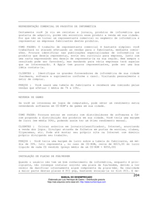 REPRESENTAÇÃO COMERCIAL DE PRODUTOS DE INFORMÁTICA

Certamente você já viu em revistas e jornais, produtos de informática que
gostaria de adquirir, porém não encontrou esse produto a venda em sua cidade.
Por que não se tornar um representante comercial no segmento de informática e
representar as empresas fabricantes destes produtos.

COMO FAZER: O trabalho de representante comercial é bastante simples: você
trabalhará no atacado efetuando as vendas para o fabricante, mediante comis-
sões. Procure identificar nas publicações especializadas de informática os
produtos que deseja representar, envie seu currículo para empresa, junto com
uma carta expressando seu desejo de representa-la na sua região. Nem sempre o
resultado pode ser favorável, mas mandando para vária empresas terá aquelas
que se interessarão. A Apple tem poucos representantes, pode ser uma boa
idéia contata-la.

CLIENTES : Identifique os grandes fornecedores de informática de sua cidade
(hardware, software e suprimentos conforme o caso). Visitando pessoalmente o
setor de comprar.

PREÇOS : Você usará uma tabela do fabricante e receberá uma comissão pelas
vendas que efetuar ( média de 7% a 10%).


REVENDA DE GAMES

Se você se interessa em jogos de computador, pode obter um rendimento extra
revendendo softwares em CD-ROM’s de games em sua cidade.


COMO FAZER: Procure entrar em contato com distribuidores de softwares e Cd-
rom propondo a distribuição dos produtos em sua cidade. Você teria uma margem
de lucro (em média 30%), podendo assim ter um ótimo rendimento mensal.

CLIENTES : Colocar anúncios em jornais(classificados), Internet, anunciando
a venda dos jogos. Divulgar através de folhetos em portas de escolas, clubes,
fliperamas, etc. Pode até montar seu próprio site na Internet com domínio
próprio divulgando seu trabalho.

PREÇOS : Você teria uma margem de lucro sobre a tabela do fabricante, em mé-
dia de 30%. Isto representa , no caso de CD-ROM, cerca de R$15,00 do lucro
líquido de cada CD vendido (preço médio de um CD-ROM = R$50,00)


INSTALAÇÃO DE PLACAS DE FAX/MODEM

Quando o usuário não tem um bom conhecimento de informática, enquanto é prin-
cipiante, não consegue instalar sozinho uma placa de fax/modem, devido a ter
receio de danificar internamente algum componente da placa-mãe. Na realidade
a maior parte destas placas é PCI pnp, bastando encaixa-la no Slot PCI. E de-

                                 MANUAL DO DESEMPREGADO
                    Elaborado por Luiz Henrique de Castro – Distribuição gratuita
                   Veja mais arquivos como esse em: http://www.luizhenrique.com
 