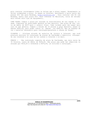 pois instalar corretamente todos os drives que a placa requer. Normalmente os
driver acompanham a placa. Ou pegue na Internet, geralmente a maior parte das
placas PCI são para Windows, http://winfiles.com . Para instalar num PC com
Windows, basta usar placa PCI. Para instalar no Macintosh, teria de estudar
mais afundo este tipo de equipamento.

COMO FAZER: Compre a placa por atacado na distribuidora de sua região ou ci-
dade. Comprando em quantidade ganhará um bom desconto. Uma placa de 56k, cus-
ta em média de R$70 para o usuário final. Tome cuidado para não pagar mais
caro do que deveria. Compre o mínimo de 10 placas e peça desconto, pague no
máximo R$40,00, para poder cobrar no máximo uns R$80,00. Não se esqueça de
ter o material necessário para instalação(parafusos e chaves de fenda).

CLIENTES :   Divulgue através de anúncios de jornais e Internet, que você
prestará serviços na instalação de placas de fax/modem a domicílio, informan-
do seu telefone e no caso de ter acesso a Internet o el-mail.

PREÇOS :    Uma instalação completa de placa de fax/modem, que dura cerca de
30 minutos, custa em média de R$30,00. Uma placa pnp pode ser adquirida no
atacado por R$35,00 e revendido a R$70,00, já incluída a instalação.




                                MANUAL DO DESEMPREGADO
                   Elaborado por Luiz Henrique de Castro – Distribuição gratuita
                  Veja mais arquivos como esse em: http://www.luizhenrique.com
 
