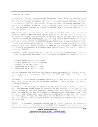 AUTOMAÇÃO DE LOJAS

Centenas de lojas de supermercados, farmácias, etc., estão se informatizando
para manter controle absoluto sobre os preços, margens de lucros, estoques,
etc. O uso de código de barras aplicados a etiquetas sobre mercadorias permi-
te o controle absoluto sem nenhuma margem de erro. Em países desenvolvidos,
com E.U.A e França, todas as lojas e supermercados estão informatizados, e
utilizam-se deste sistema de código de barras para o controle administrativo
há muito tempo.

COMO FAZER: Que tipo de serviços você poderia prestar nesta área? Vários. O
essencial seria acessoria para implantação do sistema em lojas. Não se trata
de acessoria comum, você dedicaria um período de, no mínimo, dois meses, ao
trabalho no local de implantação, até que tudo esteja funcionando em perfeita
ordem e os funcionários familiarizados os suficiente com o sistema para dis-
pensarem a sua presença. O primeiro passo neste caso é dominar completamente
a tecnologia de código de barras. Existem diversos livros e literaturas neste
assunto, onde você poderá conhecer o tema em profundidade. Também terá que
ter hardware apropriado, e software para reconhecimento de código e adminis-
tração do negócio.

HARDWARE : Para implantação do sistema em lojas e em supermercados, são uti-
lizados os seguintes equipamentos básicos para automação do código por barras
:

•   Scanner laser de mesa com fonte;
•   Pistola laser com fonte e suporte;
•   Scanner CCD de mão e bocal 3”;
•   Impressora de etiquetas 2”/Seg;
•   Impressora de etiquetas 4”/Seg.

Uma das empresas que fornecem equipamentos para automação por códigos de bar-
ras é a Coletter Informática, fone (011) 523-4277 fax (011) 247-9534 – São
Paulo – SP.

SOFTWARES : Normalmente softwares proprietários que gerenciam, a entrada de
dados pelo leitor de códigos de barras (scanner), banco de dados com Access,
Clipper, Linguagem C.

CLIENTES :    Vá em busca do cliente quando dominar completamente o assunto,
pois, movimentará altas somas de dinheiro em equipamentos e terá que ter ab-
soluta certeza do que está fazendo. Quando tiver este domínio, faça uma cam-
panha de mala-direta aos principais estabelecimentos comerciais onde saiba
não haver sido implantado este sistema, completando depois com uma ligação
telefônica para marcar uma entrevista com os diretores, oferecendo as vanta-
gens da automação. Uma das boas fontes de endereços é a Associação Comercial
de sua cidade.

PREÇOS :   O trabalho oferecido deverá ser um pacote completo de acessoria,
que inclui desde a orientação na aquisição dos equipamentos necessários (uma

                                   MANUAL DO DESEMPREGADO
                      Elaborado por Luiz Henrique de Castro – Distribuição gratuita
                     Veja mais arquivos como esse em: http://www.luizhenrique.com
 