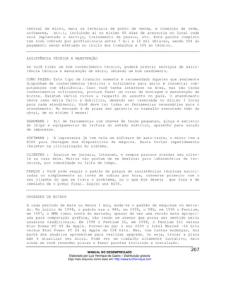 central de micro, mais os terminais de ponto de venda, a conecção de rede,
softwares, etc.), incluindo aí no mínimo 60 dias de acessoria no local onde
será implantado o serviço, treinamento de pessoa, etc. Este pacote completo
tem sido cobrado por profissionais entre 7 mil e 12 mil dólares, sendo 50% do
pagamento sendo efetuado no inicio dos trabalhos e 50% ao término.


ASSISTÊNCIA TÉCNICA E MANUTENÇÃO

Se você tiver um bom conhecimento técnico, poderá prestar serviços de assis-
tência técnica e manutenção de micro, obtendo um bom rendimento.

COMO FAZER: Este tipo de trabalho somente é recomendado àqueles que realmente
disponham de conhecimentos técnicos o suficiente para abrir e concertar com-
putadores com eficiência. Caso você tenha interesse na área, mas não tenha
conhecimentos suficientes, procure fazer um curso de montagem e manutenção de
micros. Existem vários cursos a respeito do assunto no país. O atendimento
neste caso seria feito a domicílio, devendo ser reservada no mínimo 3 horas
para cada atendimento. Você deve ter todas as ferramentas necessárias para o
atendimento. No mercado é de praxe dar garantia no trabalho executado (mão de
obra), de no mínimo 3 meses/

HARDWARE : Kit de ferramentas com chaves de fenda pequenas, pinça e extrator
de chips e equipamentos de leitura do estado elétrico, aparelho para sucção
de impurezas.

SOFTWARE : A impressora já tem nela um software de auto-teste, o micro tem a
BIOS para checagem dos dispositivos da máquina. Basta teclar repetidamente
<Delete> na inicialização do sistema.

CLIENTES : Anuncie em jornais, Internet, e sempre procure atender seu clien-
te na casa dele. Muitos não gostam de se deslocar para laboratórios de ter-
ceiros, por comodidade ou falta de tempo.

PREÇOS : Você pode seguir o padrão de preços de assistências técnicas autori-
zadas ou simplesmente ao invés de cobrar por hora, converse primeiro com o
seu cliente do que se trata o problema, ou o que ele deseja que faça e de
imediato de o preço final. Sugiro uns R$50.


UPGRADES DE MICROS

A cada período de mais ou menos 1 ano, muda-se o padrão de máquinas no merca-
do. No inicio de 1994, o padrão era o 486, em 1995, o 586, em 1996 o Pentium,
em 1997, o MMX tomou conta do mercado, apesar de ser uma versão mais apropri-
ada para computação gráfica, não tendo um avanço que possa ser sentido pelos
usuários tradicionais. Em 1998 o Pentium II, em 1999, o Pentium III versus
Risc Power PC G3 da Apple. Prever-se par o ano 2000 o Intel Merced –64 bits
versus Risc Power PC G4 da Apple de 128 bits. Mas, com tantas mudanças, boa
parte dos usuários aproveitam para realizar upgrade, ou seja, trocar a placa
mãe e atualizar seu micro. Pode ser um trabalho altamente lucrativo, mais
ainda se você revender placas e fazer pacotes incluindo a instalação.

                                   MANUAL DO DESEMPREGADO
                      Elaborado por Luiz Henrique de Castro – Distribuição gratuita
                     Veja mais arquivos como esse em: http://www.luizhenrique.com
 