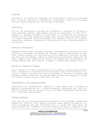 PLOTAGEM

Dispondo de um plotter de impressão, você pode prestar serviços de plotagem
para terceiros. Arquitetos, engenheiros, decoradores, usuários de programas
CAD são clientes em potencial dos serviços de plotagem.


CONSULTORIA

Se você tem conhecimentos sólidos em informática, é analista de sistemas ou
outra profissão técnica, pode prestar serviços de consultoria no setor de in-
formática à empresas de médio e grande porte. O profissional de consultoria
costuma ser muito bem remunerado e pode dispor de seu tempo com melhor prefe-
rir, mesmo exercendo outras atividades. Seu trabalho consiste em orientar,
identificar problemas e apresentar soluções práticas que venham beneficiar o
contratante.


CONTRATOS IMOBILIÁRIOS

Empresas imobiliárias costumam contratar freqüentemente serviços de free-
lancer para digitação de contratos de locação, venda e administração de imó-
veis. Procure contatar com imobiliárias de sua cidade para verificar se acei-
tam esse tipo de trabalho. Sempre as imobiliárias fornecem seu modelo de con-
trato. Implante este modelo em seu micro e use sempre que for necessário, di-
gitando apenas nomes dos clientes, tornando o trabalho mais rápido e fácil.


EMISSÃO DE CARTELAS DE BINGOS

Com o sucesso dos bingos, autorizados por lei federal, um dos grandes negóci-
os em informática é a impressão de cartelas para jogos. Você pode fazer con-
tratos ou prestar serviços para bingos instalados ou eventuais. A empresa DCM
Software, vende programa que imprime até 9000 cartelas sem repetição e gerên-
cia sorteio através do micro. Fone (051) 221-7661.


TRANSPARÊNCIAS PARA RETROPROJETORES

Fornecimento de transparências impressas a laser para serem utilizadas em
aparelhos retroprojetores em : cursos, palestras, seminários, etc. Para con-
quistar clientes visite, escolas, cursos, entidades organizadoras de eventos,
etc., oferecendo este trabalho.


CONTROLE BANCÁRIO

Faça controle de contas bancárias para pessoas de suas relações, empresas de
amigos, etc. Pode ser feito somente nas horas vagas, permite um absoluto con-
trole de despesas, emitindo relatórios, etc., e, ainda você pode cobrar uma
quantia mensal pelo trabalho. O software Bankcontas permite o perfeito acom-

                                  MANUAL DO DESEMPREGADO
                     Elaborado por Luiz Henrique de Castro – Distribuição gratuita
                    Veja mais arquivos como esse em: http://www.luizhenrique.com
 