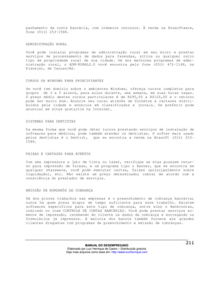 panhamento da conta bancária, com inúmeros recursos. Á venda na Brasoftware,
fone (011) 253-1588.


ADMINISTRAÇÃO RURAL

Você pode instalar programas de administração rural em seu micro e prestar
serviços de processamento de dados para fazendas, sítios ou qualquer outro
tipo de propriedade rural de sua cidade. Um dos melhores programas de admi-
nistração rural, o ADM-RURAL2.0 você encontra pelo fone (051) 472-1168, na
Planejar, de Canoas/RS.


CURSOS DE WINDOWS PARA PRINCIPIANTES

Se você tem domínio sobre o ambientes Windows, ofereça cursos completos para
grupos de 3 a 5 alunos, para aulas durante, uma semana, em suas horas vagas.
O preço médio destes cursos particulares é de R$90,00 a R$120,00 e o retorno
pode ser muito bom. Anuncie seu curso através de folhetos e cartazes distri-
buídos pela cidade e anúncios em classificados e jornais. Se preferir pode
anunciar em sites gratuitos na Internet.


SISTEMAS PARA DENTISTAS

Da mesma forma que você pode obter lucros prestando serviços de instalação de
softwares para médicos, pode também atender os dentistas. O softer mais usado
pelos dentistas é o Dentist, que se encontra a venda na Brasoft (011) 253-
1588.


FAIXAS E CARTAZES PARA EVENTOS

Com uma impressora a jato de tinta ou laser, verifique se elas possuem recur-
so para impressão de faixas, e um programa tipo o Banner, que se encontra em
qualquer shareware, você pode executar cartas, faixas (principalmente sobre
liquidação), etc. Não existe um preço determinado; cobrar de acordo com a
consciência do prestador de serviços.


EMISSÃO DE BORDERÔS DE COBRANÇA

Um dos piores trabalhos nas empresas é o preenchimento de cobrança bancária;
nunca há quem possa dispor de tempo suficiente para esse trabalho. Existem
softwares específicos para este tipo de cobrança, entre eles o Bankcontas,
indicado no item CONTROLE DE CONTAS BANCÁRIAS. Você pode prestar serviços so-
mente de impressão, recebendo do cliente os dados da cobrança e entregando os
formulários já impressos. A maioria dos bancos também fornece aos grandes
clientes disquetes com programas de preenchimento e emissão de cobranças.




                                MANUAL DO DESEMPREGADO
                   Elaborado por Luiz Henrique de Castro – Distribuição gratuita
                  Veja mais arquivos como esse em: http://www.luizhenrique.com
 