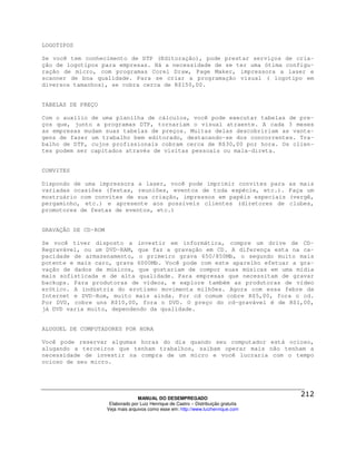 LOGOTIPOS

Se você tem conhecimento de DTP (Editoração), pode prestar serviços de cria-
ção de logotipos para empresas. Há a necessidade de se ter uma ótima configu-
ração de micro, com programas Corel Draw, Page Maker, impressora a laser e
scanner de boa qualidade. Para se criar a programação visual ( logotipo em
diversos tamanhos), se cobra cerca de R$150,00.


TABELAS DE PREÇO

Com o auxílio de uma planilha de cálculos, você pode executar tabelas de pre-
ços que, junto a programas DTP, tornariam o visual atraente. A cada 3 meses
as empresas mudam suas tabelas de preços. Muitas delas descobririam as vanta-
gens de fazer um trabalho bem editorado, destacando-se dos concorrentes. Tra-
balho de DTP, cujos profissionais cobram cerca de R$30,00 por hora. Os clien-
tes podem ser capitados através de visitas pessoais ou mala-direta.


CONVITES

Dispondo de uma impressora a laser, você pode imprimir convites para                  as mais
variadas ocasiões (festas, reuniões, eventos de toda espécie, etc.).                  Faça um
mostruário com convites de sua criação, impressos em papéis especiais                 (vergê,
pergaminho, etc.) e apresente aos possíveis clientes (diretores de                    clubes,
promotores de festas de eventos, etc.)


GRAVAÇÃO DE CD-ROM

Se você tiver disposto a investir em informática, compre um drive de CD-
Regravável, ou um DVD-RAM, que faz a gravação em CD. A diferença esta na ca-
pacidade de armazenamento, o primeiro grava 650/850Mb, o segundo muito mais
potente e mais caro, grava 6000Mb. Você pode com este aparelho efetuar a gra-
vação de dados de músicos, que gostariam de compor suas músicas em uma mídia
mais sofisticada e de alta qualidade. Para empresas que necessitam de gravar
backups. Para produtoras de vídeos, e explore também as produtoras de vídeo
erótico. A indústria do erotismo movimenta milhões. Agora com essa febre da
Internet e DVD-Rom, muito mais ainda. Por cd comum cobre R$5,00, fora o cd.
Por DVD, cobre uns R$10,00, fora o DVD. O preço do cd-gravável é de R$1,00,
já DVD varia muito, dependendo da qualidade.


ALUGUEL DE COMPUTADORES POR HORA

Você pode reservar algumas horas do dia quando seu computador está ocioso,
alugando a terceiros que tenham trabalhos, saibam operar mais não tenham a
necessidade de investir na compra de um micro e você lucraria com o tempo
ocioso de seu micro.




                                   MANUAL DO DESEMPREGADO
                      Elaborado por Luiz Henrique de Castro – Distribuição gratuita
                     Veja mais arquivos como esse em: http://www.luizhenrique.com
 