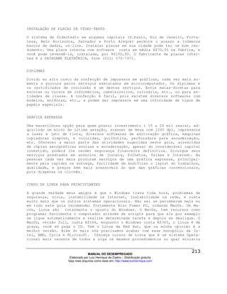 INSTALAÇÃO DE PLACAS DE VÍDEO-TEXTO

O sistema de videotexto em algumas capitais (S.Paulo, Rio de Janeiro, Forta-
leza, Belo Horizonte, Salvador e Porto Alegre) permite o acesso a inúmeros
bancos de dados, on-line. Instalar placas em sua cidade pode ter um bom ren-
dimento. Uma placa interna com software custa em média R$70,00 na fábrica, e
você pode revendê-la, instalada, por R$150,00. O fabricante de placas inter-
nas é a DATAGAME ELETRÔNICA, fone (011) 570-7471.


DIPLOMAS

Divido ao alto custo da confecção de impressos em gráficas, cada vez mais au-
menta a procura pelos serviços executados em microcomputador. Os diplomas e
os certificados de conclusão é um destes serviços. Envie malas-diretas para
escolas ou cursos de informática, cabeleireiros, culinária, etc., ou para en-
tidades de classe. A confecção é fácil, pois existem diversos softwares com
modelos, molduras, etc., e podem ser impressos em uma infinidade de tipos de
papéis especiais.


GRÁFICA EXPRESSA

Uma maravilhosa opção para quem possui investimento ( 15 a 20 mil reais), ad-
quirindo um micro de última geração, scanner de mesa com 1200 dpi, impressora
a laser e jato de tinta, diversos softwares de editoração gráfica, máquinas
copiadoras simples, e coloridas, guilhotina, perfuradora para encadernação,
etc. Oferecer a maior parte das atividades sugeridas neste guia, acrescidas
de cópias xerográficas avulsas e encadernação, apesar do considerável capital
investido, poderá lhe render segurança financeira definitiva. Divulgue seus
serviços prestados em anúncios de jornais, folhetos, faixas e Internet. As
pessoas cada vez mais procuram serviços de uma gráfica expressa, principal-
mente pela rapidez na entrega, facilidade de modificar o layout do trabalhos,
qualidade, e preços bem mais acessíveis do que das gráficas convencionais,
pois dispensa os clichês.


CURSO DE LINUX PARA PRINCIPIANTES

A grande verdade meus amigos é que o Windows trava toda hora, problemas de
segurança, vírus, instabilidade na Internet, instabilidade na rede, e custa
muito mais que os outros sistemas operacionais. Não sei se perceberam mais eu
em todo este guia recomendei fortemente Risc Power PC, rodando MacOs. Um Ma-
cOs, Linux são   totalmente o oposto do Windows. O MacOs, tem recursos como
programar facilmente o computador através de scripts para que ele por exemplo
se ligue automaticamente e realize determinada tarefa e depois se desligue. O
MacOs, versão full, custa R$164, enquanto o Windows custa R$365, o Linux é de
graça, você só paga o CD. Tem o Linux da Red Hat, que na minha opinião é a
melhor versão. Além do mais nós precisamos acabar com esse monopólio da In-
tel, AMD, Cyrix e Microsoft. Ofereça cursos de Linux que é um sistema Opera-
cional mais recente de todos e siga os mesmos procedimentos no qual ministra



                                 MANUAL DO DESEMPREGADO
                    Elaborado por Luiz Henrique de Castro – Distribuição gratuita
                   Veja mais arquivos como esse em: http://www.luizhenrique.com
 