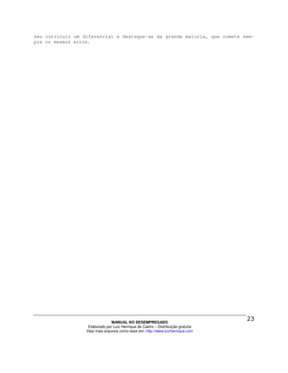 seu currículo um diferencial e destaque-se da grande maioria, que comete sem-
pre os mesmos erros.




                                MANUAL DO DESEMPREGADO
                   Elaborado por Luiz Henrique de Castro – Distribuição gratuita
                  Veja mais arquivos como esse em: http://www.luizhenrique.com
 