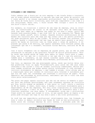 DIVULGANDO O SEU CURRÍCULO

Todos sabemos que a busca por um novo emprego é uma tarefa árdua e constante,
que só acaba quando encontramos no mercado uma vaga que venha de encontro com
o nosso perfil e as nossas aspirações profissionais. Mas a empreitada deve
ser feita de forma muito criteriosa, para você não comprometer o seu nome e a
sua recolocação. Neste caso, o velho ditado "Não coloque o carro na frente
dos bois" é muito válido.

Por exemplo, ao visualizar o anúncio de uma vaga de emprego, seja na inter-
net, em classificados de jornal ou em qualquer outro meio de comunicação,
você logo quer saber se a empresa tem vagas na sua área e cargo, certo? Não
havendo essa possibilidade, o que você faz? Se a sua resposta for "Mando meu
currículo mesmo assim", muito cuidado. Segundo diversos profissionais de RH,
mandar seu currículo para uma vaga que não condiz com o seu perfil profissio-
nal pode prejudicar mais do que ajudar. "É horrível quando isso acontece. Por
exemplo, quando a organização tem uma vaga em aberto para gerente e um esta-
giário me manda um currículo como se fosse para o cargo de gerência. A im-
pressão que passa é de mentira, que aquele candidato está tentando passar uma
informação que não é a verdade", esclarece Vivian Martins, analista de RH da
Yamaha.

Isso é muito freqüente com as empresas de grande porte, que já têm um nome
reconhecido no mercado e são possíveis "alvos" de muitos profissionais. "Aca-
ba sendo uma grande perda de tempo para ambos os lados, tanto para a compa-
nhia, que vai ter que ler o currículo e ver que não é o que ela precisa, e
também para o candidato, já que nessas ocasiões quase todos os currículos
acabam sendo descartados", afirma Julia Machado, profissional de RH.

Com isso, as empresas têm uma preocupação extra, sendo que muitas delas aca-
bam preferindo ficar na opção "Confidencial", pois assim não têm seus nomes
revelados e não correm o risco de receber currículos indesejados. Muitas pes-
soas também acreditam que podem ganhar pontos telefonando ou indo entregar o
currículo diretamente na empresa, o que também é errado. Julia afirma que se
a organização optou por receber os currículos pela Internet é justamente por-
que ela não quer ser incomodada com telefones e currículos de papel. "Isso
demonstra uma ansiedade do profissional, sentimento que não é visto com bons
olhos pelos selecionadores".

"Eu posso até pegar aquele currículo que não vai me servir no momento e guar-
dar para uma próxima oportunidade, mas como recebemos centenas de currículos
por dia, muitos acabam se perdendo e indo parar no lixo", alerta a analista
de RH da Yamaha. O ideal, neste caso, é mandar o currículo diretamente para o
Departamento de RH das empresas. Nos seus sites corporativos as organizações
costumam divulgar o e-mail do RH, ou então deixam um formulário para o pro-
fissional preencher com seus dados. É recomendável ainda que o profissional
fique atento às vagas que surgem no site, já que quando menos se espera a em-
presa pode divulgar uma vaga na sua área e para o seu nível profissional.

Se você tem uma experiência profissional relativamente boa, tem formação na
área e todos os demais atributos que fazem de você um bom profissional, mas
mesmo assim não consegue emprego de jeito nenhum, o problema pode não ser

                                MANUAL DO DESEMPREGADO
                   Elaborado por Luiz Henrique de Castro – Distribuição gratuita
                  Veja mais arquivos como esse em: http://www.luizhenrique.com
 