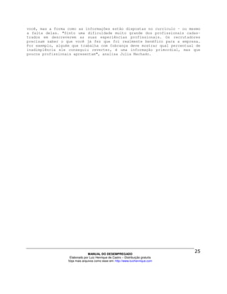 você, mas a forma como as informações estão dispostas no currículo - ou mesmo
a falta delas. "Sinto uma dificuldade muito grande dos profissionais cadas-
trados em descreverem as suas experiências profissionais. Os recrutadores
precisam saber o que você já fez que foi realmente benéfico para a empresa.
Por exemplo, alguém que trabalha com Cobrança deve mostrar qual percentual de
inadimplência ele conseguiu reverter, é uma informação primordial, mas que
poucos profissionais apresentam", analisa Julia Machado.




                                MANUAL DO DESEMPREGADO
                   Elaborado por Luiz Henrique de Castro – Distribuição gratuita
                  Veja mais arquivos como esse em: http://www.luizhenrique.com
 