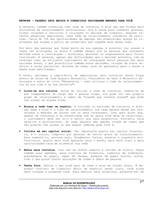 NETWORK - FAZENDO SEUS AMIGOS E CONHECIDOS PROCURAREM EMPREGO PARA VOCÊ

A network, também conhecida como rede de contatos, é hoje uma das formas mais
eficientes de relacionamento profissional. Ela é usada para conhecer pessoas,
firmar relações e facilitar a colocação no mercado de trabalho. Segundo re-
centes pesquisas americanas, essa rede de relacionamento realmente dá resul-
tado. Cerca de 70% das oportunidades de emprego são preenchidas graças às in-
dicações que surgem a partir de conhecidos que compõem essa mesma rede.

Por meio das pessoas que fazem parte da sua agenda, é possível ter acesso a
vagas não divulgadas na mídia e também chegar até as pessoas que realmente
decidem sobre a contratação - diretores, gerentes ou responsáveis pelo futuro
contratado. A network, apesar das dificuldades que o mercado enfrenta, tem se
revelado como um eficiente instrumento de integração entre pessoas das mais
variadas áreas, o que possibilita também novas amizades, criação de novos ne-
gócios e novas parcerias. Através da rede, você se apresenta para o mundo e
expõe suas habilidades.

E então, percebeu a importância de administrar seus contatos? Então fique
atento às dicas de José Augusto Minarelli, Presidente da Lens & Minarelli As-
sociados e autor do livro "Networking - como utilizar a rede de relacionamen-
tos na sua vida e na sua carreira":

•   Livre-se dos rótulos. Antes de iniciar a rede de contatos, lembre-se de
    que independente do cargo que a pessoa ocupa, ela pode ter seu próprio
    grupo de relacionamento e saber de "alguém que conhece alguém" que pode
    lhe ajudar de alguma forma

•   Encare a rede como um negócio. A inclusão ou exclusão de contatos, a aten-
    ção dada a eles e o tipo de relacionamento com cada pessoa devem ser pla-
    nejados e medidos de acordo com os seus interesses. Isso quer dizer que,
    apesar da confiança e da honestidade com as quais você deve se relacionar,
    o instrumento deve ser útil e servir aos seus propósitos. Portanto, seja
    seletivo e profissional. De nada adianta uma agenda lotada de nomes que
    não poderão lhe ajudar ou que sequer lembram quem você é.

•   Invista em seu capital social. Tão importante quanto seu capital financei-
    ro, é o social, composto por pessoas de vários graus de relacionamento.
    Para aumentá-lo, procure sair, freqüentar cursos, eventos e coquetéis pro-
    fissionais. Quanto mais você aparecer para o mundo, mais será visto e mais
    oportunidades terá de alimentar sua rede

•   Reúna seus contatos. Isso não se refere somente à cartões de visita. Pegue
    também suas agendas, seus convites de formatura, cadernos de endereços,
    guardanapos de papel, capas de cheque, pedaços de papel soltos, enfim,
    tudo o que possa conter anotações de nomes e dados de pessoas

•   Tenha foco. Defina o que você quer da rede e atue em função disso. É em-
    prego? Contrato de trabalho? Abrir um negócio? Sendo claro, você ajuda
    seus colegas a ajudarem você. Para definir seus objetivos, pergunte-se: De



                                 MANUAL DO DESEMPREGADO
                    Elaborado por Luiz Henrique de Castro – Distribuição gratuita
                   Veja mais arquivos como esse em: http://www.luizhenrique.com
 