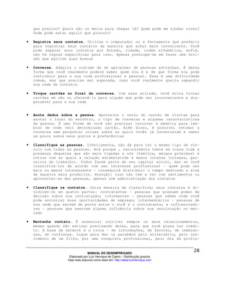 que preciso? Quais são os meios para chegar lá? Quem pode me ajudar nisso?
    Onde pode estar aquilo que procuro?

•   Registre seus contatos. Utilize o computador ou a ferramenta que preferir
    para registrar seus contatos da maneira que achar mais conveniente. Você
    pode separar seus contatos por Estado, cidade, ordem alfabética, enfim,
    não há regras específicas para isso. Apenas preocupe-se em fazer uma divi-
    são que agilize suas buscas

•   Converse. Adquira o costume de se aproximar de pessoas estranhas. É dessa
    forma que você realmente poderá saber quem ela é e de que forma ela pode
    contribuir para a sua vida profissional e pessoal. Essa é uma dificuldade
    comum, mas que precisa ser superada, caso você realmente queira expandir
    sua rede de contatos

•   Troque cartões no final da conversa. Com essa atitude, você evita trocar
    cartões em vão ou oferecê-lo para alguém que pode ser inconveniente e dis-
    pensável para a sua rede


•   Anote dados sobre a pessoa. Aproveite o verso do cartão de visitas para
    anotar o local do encontro, o tipo de conversa e algumas características
    da pessoa. É uma forma de você não precisar recorrer à memória para lem-
    brar de onde veio determinado cartão. Além disso, é possível retomar a
    conversa sem perguntar coisas sobre as quais vocês já conversaram e saber
    um pouco sobre seus gostos e preferências

•   Classifique as pessoas. Infelizmente, não dá para ter o mesmo tipo de vín-
    culo com todas as pessoas. Até porque , naturalmente temos em nossa vida a
    presença daquelas que são mais ligadas a nós (família, amigos próximos) e
    outras com as quais a relação estabelecida é menos intensa (colegas, par-
    ceiros de trabalho). Todos fazem parte de seu capital social, mas se você
    classificá-los de acordo com seu interesse profissional - quem pode ser
    mais ou menos interessante - conseguirá distribuir o tempo dedicado a elas
    de maneira mais produtiva. Atenção: isso não tem a ver com sentimentos ou
    aproveitar-se das pessoas, apenas com administração dos contatos

•   Classifique os contatos. Outra maneira de classificar seus contatos é di-
    vidindo-os em quatro partes: contratantes - pessoas que possuem poder de
    decisão sobre sua contratação; informantes - pessoas que sabem onde você
    pode encontrar boas oportunidades de emprego; intermediários - pessoas de
    sua rede que servem de ponte entre o você e o contratante; e influenciado-
    res - pessoas que exercem alguma influência sobre sua recolocação no mer-
    cado

•   Mantenha contato. É essencial cultivar sempre os seus relacionamentos,
    mesmo quando não estiver precisando deles, para que você possa ter crédi-
    to. A base da network é a troca - de informações, de favores, de lembran-
    ças, de confiança. Ligue para dar os parabéns pelo aniversário, pelo nas-
    cimento de um filho, por uma conquista profissional, pelo dia da profis-


                                 MANUAL DO DESEMPREGADO
                    Elaborado por Luiz Henrique de Castro – Distribuição gratuita
                   Veja mais arquivos como esse em: http://www.luizhenrique.com
 
