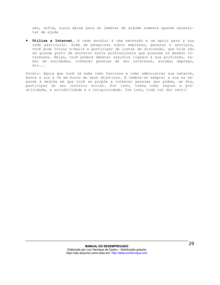 são, enfim, nunca deixe para se lembrar de alguém somente quando necessi-
    tar de ajuda

•   Utilize a Internet. A rede mundial é uma extensão e um apoio para a sua
    rede particular. Além de pesquisas sobre empresas, pessoas e serviços,
    você pode trocar e-mails e participar de listas de discussão, que hoje são
    um grande ponto de encontro entre profissionais que possuem os mesmos in-
    teresses. Nelas, você poderá debater assuntos ligados à sua profissão, sa-
    ber de novidades, conhecer pessoas de seu interesse, arrumar emprego,
    etc...

Pronto. Agora que você já sabe como funciona e como administrar sua network,
monte a sua e vá em busca de seus objetivos. E lembre-se sempre: a sua se ex-
pande à medida em que você se propõe a conhecer pessoas que podem, um dia,
participar do seu convívio social. Por isso, tenha como regras a pró-
atividade, a sociabilidade e a reciprocidade. Com isso, tudo vai dar certo!




                                 MANUAL DO DESEMPREGADO
                    Elaborado por Luiz Henrique de Castro – Distribuição gratuita
                   Veja mais arquivos como esse em: http://www.luizhenrique.com
 