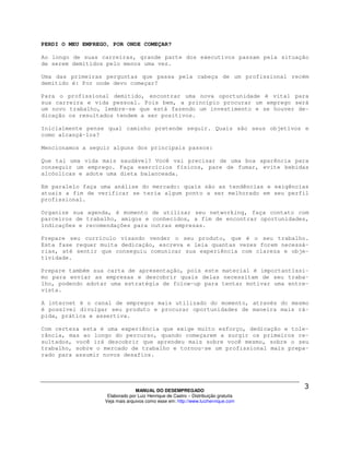 PERDI O MEU EMPREGO, POR ONDE COMEÇAR?

Ao longo de suas carreiras, grande parte dos executivos passam pela situação
de serem demitidos pelo menos uma vez.

Uma das primeiras perguntas que passa pela cabeça de um profissional recém
demitido é: Por onde devo começar?

Para o profissional demitido, encontrar uma nova oportunidade é vital para
sua carreira e vida pessoal. Pois bem, a princípio procurar um emprego será
um novo trabalho, lembre-se que está fazendo um investimento e se houver de-
dicação os resultados tendem a ser positivos.

Inicialmente pense qual caminho pretende seguir. Quais são seus objetivos e
como alcançá-los?

Mencionamos a seguir alguns dos principais passos:

Que tal uma vida mais saudável? Você vai precisar de uma boa aparência para
conseguir um emprego. Faça exercícios físicos, pare de fumar, evite bebidas
alcóolicas e adote uma dieta balanceada.

Em paralelo faça uma análise do mercado: quais são as tendências e exigências
atuais a fim de verificar se teria algum ponto a ser melhorado em seu perfil
profissional.

Organize sua agenda, é momento de utilizar seu networking, faça contato com
parceiros de trabalho, amigos e conhecidos, a fim de encontrar oportunidades,
indicações e recomendações para outras empresas.

Prepare seu currículo visando vender o seu produto, que é o seu trabalho.
Esta fase requer muita dedicação, escreva e leia quantas vezes forem necessá-
rias, até sentir que conseguiu comunicar sua experiência com clareza e obje-
tividade.

Prepare também sua carta de apresentação, pois este material é importantíssi-
mo para enviar as empresas e descobrir quais delas necessitam de seu traba-
lho, podendo adotar uma estratégia de folow-up para tentar motivar uma entre-
vista.

A internet é o canal de empregos mais utilizado do momento, através do mesmo
é possível divulgar seu produto e procurar oportunidades de maneira mais rá-
pida, prática e assertiva.

Com certeza esta é uma experiência que exige muito esforço, dedicação e tole-
rância, mas ao longo do percurso, quando começarem a surgir os primeiros re-
sultados, você irá descobrir que aprendeu mais sobre você mesmo, sobre o seu
trabalho, sobre o mercado de trabalho e tornou-se um profissional mais prepa-
rado para assumir novos desafios.




                                MANUAL DO DESEMPREGADO
                   Elaborado por Luiz Henrique de Castro – Distribuição gratuita
                  Veja mais arquivos como esse em: http://www.luizhenrique.com
 