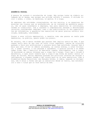 APARÊNCIA PESSOAL

A pessoa de sucesso é reconhecida de longe. Não porque tenha um símbolo es-
tampado em si mesma, mas porque sua atitude reflete o sucesso. E atitude in-
clui o andar, o olhar, as maneiras, os gestos. E a roupa.

As empresas são entidades conservadoras, em sua maioria, e as pesquisas de-
monstram com clareza que as preferências, em se tratando de aparência pesso-
al, não só para candidatos a empregos, mas para executivos já contratados,
tendem ao tradicional. Com a razoável e compreensível exceção a determinadas
carreiras consideradas rebeldes, como a dos publicitários ou dos especialis-
tas em informática, a aparência dos executivos em geral precisa refletir dis-
crição, moderação, sobriedade.

Graças a essa cultura empresarial, a maneira como uma pessoa se veste pode
demonstrar, na prática, quanto poder ela possui.

No entanto, não é menos verdade que parecer bem implica sentir-se bem. O que
requer muito mais do que usar um terno cinza impecável, camisa de colarinho
passado a ferro por profissional e gravata muito bem escolhida. Parecer bem é
mais que isso. É ter os ombros alinhados, as costas eretas, o olhar brilhan-
te, o andar correto, a voz pausada e agradável, a postura polida e ao mesmo
tempo firme. Mas o exercício do bem-estar começa, efetivamente, com a roupa.
Já ensinavam os sábios chineses que a roupa faz o monge. Claro que o ditado é
metafórico, e quer dizer somente que a roupa é uma forma de exibir certos có-
digos de valores. Muitas empresas possuem até políticas internas em relação a
vestimentas, e algumas chegam a dar cursos para as os seus executivos, como a
Prudential-Bache Securities, dos Estados Unidos. A idéia, segundo os dirigen-
tes, não é ditar a forma com que os executivos devam se vestir, mas estimulá-
los a usar o traje que os fará sentir-se bem.




                                  MANUAL DO DESEMPREGADO
                     Elaborado por Luiz Henrique de Castro – Distribuição gratuita
                    Veja mais arquivos como esse em: http://www.luizhenrique.com
 