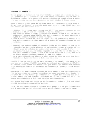 A MULHER E A APARÊNCIA

Nossas pesquisas demonstram que entrevistadores, sejam eles homens ou mulhe-
res, preferem que as executivas que eles devem entrevistar estejam vestidas
de maneira formal. Foram maioria os entrevistadores que disseram que a execu-
tiva que procura emprego deve apresentar-se com o máximo de formalidade.

ROUPA - Embora a moda para as mulheres seja mais abrangente e mais flexível
do que para os homens, a resposta para qual seria a roupa ideal para usar
numa entrevista não variou muito.

1. Tailleur foi a roupa mais votada, com 62,99% dos entrevistadores do sexo
   masculino e 66,67% dos entrevistadores do sexo feminino.
2. Bem longe do primeiro lugar, o conjunto de blazer, blusa e saia de tecidos
   diferentes aparece para 10,79% dos entrevistadores do sexo masculino e
   9,89% dos entrevistadores do sexo feminino.
3. Saia e blusa aparece em terceiro lugar, mas com preferência menor: 6,22%
   dos entrevistadores do sexo masculino e 4,96% dos entrevistadores do sexo
   feminino.

•   vestido, que aparece entre os entrevistadores do sexo masculino com 13,96%
    (segundo eles seria mais adequado do que qualquer roupa, à exceção do tai-
    lleur), para as mulheres que entrevistam aparece com somente 6,38%.
•   As executivas que usassem calça comprida e blazer não seriam tão mal vis-
    tas pelas entrevistadoras, já que 9,89% delas aprovaram o traje, mas entre
    os homens entrevistadores o percentual cai para 5,45%.
•   Já a calça comprida com blusa é a pior opção, do ponto de vista dos entre-
    vistadores: 1,15% dos homens e 0,35% das mulheres.

CABELOS – Cabelos curtos são os mais aceitáveis, em geral, tanto para os ho-
mens que entrevistam (90,06%) como para as mulheres que entrevistam (87,03%).
Os cabelos longos foram rejeitados tanto por homens que entrevistam (somente
9,94% aprovaram) quanto por mulheres que entrevistam (somente 12,97% aprova-
ram).

MAQUIAGEM – Foi praticamente consenso em nossa pesquisa com 1356 executivos o
fato de preferirem entrevistar executivas que usem maquiagem leve. Assim res-
ponderam 88,57% dos homens que entrevistam e 94,90% das mulheres que entre-
vistam. Executivas sem qualquer maquiagem seriam bem vistas por 10,41% dos
homens que entrevistam e 4,81% das mulheres que entrevistam.

Usar muita maquiagem não agrada os entrevistadores: somente 1,03% dos homens
e 0,32% das mulheres disseram que aprovam.

Assim, as conclusões possíveis a partir dessa pesquisa é de que a formalidade
para a executiva que vai conversar com um entrevistador é uma necessidade.




                                 MANUAL DO DESEMPREGADO
                    Elaborado por Luiz Henrique de Castro – Distribuição gratuita
                   Veja mais arquivos como esse em: http://www.luizhenrique.com
 