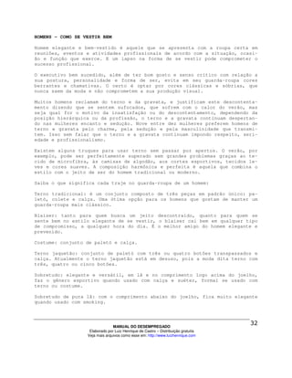 HOMENS - COMO SE VESTIR BEM

Homem elegante e bem-vestido é aquele que se apresenta com a roupa certa em
reuniões, eventos e atividades profissionais de acordo com a situação, ocasi-
ão e função que exerce. E um lapso na forma de se vestir pode comprometer o
sucesso profissional.

O executivo bem sucedido, além de ter bom gosto e senso crítico com relação a
sua postura, personalidade e forma de ser, evita em seu guarda-roupa cores
berrantes e chamativas. O certo é optar por cores clássicas e sóbrias, que
nunca saem da moda e não comprometem a sua produção visual.

Muitos homens reclamam do terno e da gravata, e justificam este descontenta-
mento dizendo que se sentem sufocados, que sofrem com o calor do verão, mas
seja qual for o motivo da insatisfação ou do descontentamento, dependendo da
posição hierárquica ou da profissão, o terno e a gravata continuam despertan-
do nas mulheres encanto e sedução. Nove entre dez mulheres preferem homens de
terno e gravata pelo charme, pela sedução e pela masculinidade que transmi-
tem. Isso sem falar que o terno e a gravata continuam impondo respeito, seri-
edade e profissionalismo.

Existem alguns truques para usar terno sem passar por apertos. O verão, por
exemplo, pode ser perfeitamente superado sem grandes problemas graças ao te-
cido de microfibra, às camisas de algodão, aos cortes esportivos, tecidos le-
ves e cores suaves. A composição harmônica e perfeita é aquela que combina o
estilo com o jeito de ser do homem tradicional ou moderno.

Saiba o que significa cada traje no guarda-roupa de um homem:

Terno tradicional: é um conjunto composto de três peças em padrão único: pa-
letó, colete e calça. Uma ótima opção para os homens que gostam de manter um
guarda-roupa mais clássico.

Blaiser: tanto para quem busca um jeito descontraído, quanto para quem se
sente bem no estilo elegante de se vestir, o blaiser cai bem em qualquer tipo
de compromisso, a qualquer hora do dia. É o melhor amigo do homem elegante e
prevenido.

Costume: conjunto de paletó e calça.

Terno jaquetão: conjunto de paletó com três ou quatro botões transpassados e
calça. Atualmente o terno jaquetão está em desuso, pois a moda dita terno com
três, quatro ou cinco botões.

Sobretudo: elegante e versátil, em lã e no comprimento logo acima do joelho,
faz o gênero esportivo quando usado com calça e suéter, formal se usado com
terno ou costume.

Sobretudo de pura lã: com o comprimento abaixo do joelho, fica muito elegante
quando usado com smoking.




                                MANUAL DO DESEMPREGADO
                   Elaborado por Luiz Henrique de Castro – Distribuição gratuita
                  Veja mais arquivos como esse em: http://www.luizhenrique.com
 