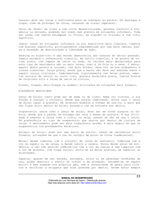 Casaca: deve ser larga o suficiente para se sobrepor ao paletó. Dá destaque à
roupa, além de proteger da chuva, causando um visual impecável.

Terno de verão: em linho e com corte desestruturado, garante conforto e ele-
gância na estação, podendo ser usado sem gravata em situações informais. Pode
ser usado com camisa estampada ou floral, em algodão ou viscose, e com cinto
esportivo.

Jeans: usado em situações informais ou por executivos mais liberais. Combina
com blaiser esportivo, principalmente complementado por uma bela camisa, pas-
sa a sensação de descontração e liberdade de ação.

Smoking ou black-tie: é uma versão democrática das casacas do século passado.
Jamais perderá o referencial clássico. Em estilo clássico, é um paletó de te-
cido preto, com lapela de cetim ou seda. Os tecidos mais apropriados para
este tipo de vestimenta são os mais leves, como a lã fria ou a seda. O aboto-
amento deste paletó é cruzado, com dois botões. Deve ter um bom acabamento e
linhas clássicas. Calça preta, sendo que a barra não deve ser dobrada sobre o
sapato (calça italiana). Complementado rigorosamente com meias pretas, sapa-
tos sociais de verniz ou couro liso, gravata borboleta preta, camisa branca
de colarinho alto e faixa de cetim na cintura.

Dinner, fraque, meio-fraque ou summer: utilizados em situações mais formais.

ACESSÓRIOS MASCULINOS

Lenço de bolso: tanto pode ser de seda ou de linho. Numa cor vistosa, a sua
função é realçar o conjunto, desde que esteja combinando. Evite usar o lenço
de bolso igual à gravata. Há diversos modelos e formas de usá-lo, e para que
não fique solto dentro do bolso, prenda-o com um alfinete por dentro.

Suspensório: assim como o lenço de bolso, deve ser em cores alegres ou só-
bria, desde que o padrão da estampa não seja o mesmo da gravata. A sua utili-
dade é segurar a calça como o cinto, ou seja, usando um não se usa o outro.
Dê preferência ao tipo de suspensório que abotoa por dentro da cintura da
calça. O abotoamento pode ser mais trabalhoso, porém, é mais seguro do que os
suspensórios com prendedores metálicos.

Relógio de bolso: pode ser uma marca de estilo. Usado em cerimônias muito
formais, situações em que o uso do relógio de pulso se torna inadmissível.

Meias: devem combinar com o conjunto de cores do vestuário. Combinam com a
cor do sapato ou da calça, e devem cobrir a canela. Nunca devem estar em evi-
dência, e não tem sentido combiná-las com a cor da camisa e nem tampouco com
a cor da gravata. Com roupa social, evita-se as meias brancas, em especial as
atoalhadas.

Sapatos: quando em mal estado, surrados, sujos ou em péssimas condições de
uso, podem destruir o efeito do visual e da produção. Percebe-se um sapato
bonito e bem acabado nos próprios pés, sem a necessidade de pedir para tirá-
los e verificar a etiqueta que eles possuem por dentro. Devem estar sempre



                                MANUAL DO DESEMPREGADO
                   Elaborado por Luiz Henrique de Castro – Distribuição gratuita
                  Veja mais arquivos como esse em: http://www.luizhenrique.com
 