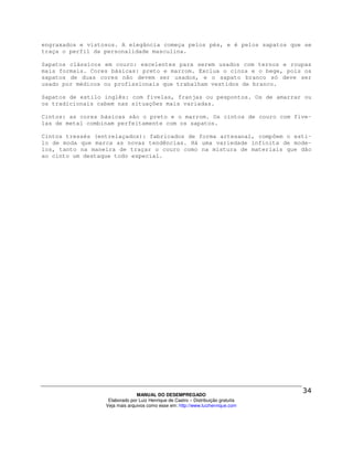 engraxados e vistosos. A elegância começa pelos pés, e é pelos sapatos que se
traça o perfil da personalidade masculina.

Sapatos clássicos em couro: excelentes para serem usados com ternos e roupas
mais formais. Cores básicas: preto e marrom. Exclua o cinza e o bege, pois os
sapatos de duas cores não devem ser usados, e o sapato branco só deve ser
usado por médicos ou profissionais que trabalham vestidos de branco.

Sapatos de estilo inglês: com fivelas, franjas ou pespontos. Os de amarrar ou
os tradicionais cabem nas situações mais variadas.

Cintos: as cores básicas são o preto e o marrom. Os cintos de couro com five-
las de metal combinam perfeitamente com os sapatos.

Cintos tressés (entrelaçados): fabricados de forma artesanal, compõem o esti-
lo de moda que marca as novas tendências. Há uma variedade infinita de mode-
los, tanto na maneira de traçar o couro como na mistura de materiais que dão
ao cinto um destaque todo especial.




                                MANUAL DO DESEMPREGADO
                   Elaborado por Luiz Henrique de Castro – Distribuição gratuita
                  Veja mais arquivos como esse em: http://www.luizhenrique.com
 