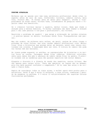 PERFUME ATRAPALHA

Mulheres que se querem sair bem numa entrevista profissional devem olhar no
espelho antes de sair de casa. Conferindo: tailleur, cabelos curtos, meia
fina. Pronta? Não. 'A mulher peca em geral pelo exagero', afirma a vice-
presidente do Grupo Catho, Silvana Case, coordenadora da pesquisa sobre o fi-
gurino ideal dos executivos.

Se o clássico tailleur marcar o quadril, melhor trocar. Nada que chame a
atenção para a beleza feminina. 'A mulher candidata não deve chamar a atenção
para o seu lado pessoal e sim para o profissional', diz Silvana.

Resolvido o problema do quadril - que exige a eliminação de tecidos colantes
- é preciso pensar no decote. Profundos estão fora. Transparências nem pen-
sar.

Mas não acabou. As mulheres mais velhas, em geral, gostam de unhas longas e
pintadas de cores fortes, mas elas causam impacto profissional ruim. Melhor
tirar jóias e bijuterias que possam estar em excesso, assim como lenços mis-
turados com colares. A maquiagem deve ser leve. A tintura do cabelo não pode
ter falhas nem ser berrante.

As jovens podem esquecer os anelões, as sopreposições de bijuterias e os mui-
tos furos na orelha. Taruagens devem ficar cobertas. Elásticos coloridos,
anéis para dedos dos pés e adereços de cabelo devem ficar na gaveta. É preci-
so cuidado com as sandálias para não parecer esportiva nem social demais.

Elegante e discreta é a fórmula do mundo dos negócios, ensina Silvana. Mas
não apenas para cargos altos. 'Para uma operária, as regras são as mesmas,
pois ela deve parecer confiável e competente.' Só no ramo das artes e da cri-
ação a lógica muda.

Depois de considerar todos os itens acima, a mulher agora está pronta para a
entrevista. Será? É que 9 entre 10 mulheres, a essa altura, cometeram o peca-
do de exagerar no perfume. E 9 entre 10 entrevistadores não suportam futuras
funcionárias perfumadas.




                                  MANUAL DO DESEMPREGADO
                     Elaborado por Luiz Henrique de Castro – Distribuição gratuita
                    Veja mais arquivos como esse em: http://www.luizhenrique.com
 