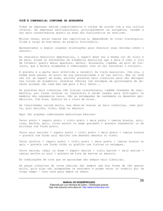 VOCÊ É COMPRADO(A) CONFORME SE APRESENTA

Todas as empresas adotam comportamentos e trajes de acordo com a sua cultura
interna. As empresas multinacionais, principalmente as européias, tendem a
ser mais conservadoras quanto ao modo dos funcionários se vestirem.

Muitas vezes, estas regras são implícitas e, dependendo do nível hierárquico,
ficam a cargo do bom-senso do próprio funcionário.

Apresentamos a seguir algumas orientações para diminuir suas dúvidas sobre o
assunto.

No vestuário masculino empresarial, o sapato deve ter a mesma cor do cinto e
da meia. Dizem os entendidos em elegância masculina que a meia é como o juiz
de futebol: quanto menos aparecer, melhor. Aconselho, também, em prol do con-
junto, que a maleta acompanhe a combinação; isso só vai favorecer o conjunto.

A gravata é a parte mais divertida e versátil do traje masculino. Com ela, o
homem pode passar um pouco da sua personalidade e do seu estilo. Mas se você
não for um expert em moda, escolha gravatas mais clássicas para não derrapar
nas curvas da elegância. Gravatas cômicas com estampas de personagens de de-
senho animado não caem bem nem para o Bill Gates...

As gravatas mais clássicas têm listras transversais, também chamadas de regi-
mentais, por terem surgido na Inglaterra e serem usadas para distingüir os
membros dos regimentos reais. São as estampadas de cashemere ou desenhos geo-
métricos. Com elas, diminui-se o risco de errar.

As tonalidades variam muito, mas deve-se buscar as mais clássicas, como pre-
ta, azul marinho, vinho, bege ou amarela.

Aqui vão algumas combinações masculinas básicas:

Terno preto + sapato preto + cinto preto + meia preta + camisa branca, azul,
rosa, marfim, gelo, cinza escuro ou bege queimado + gravata regimental ou de
bolinhas com fundo preto.

Terno azul marinho + sapato preto + cinto preto + meia preta + camisa branca
+ gravata com fundo azul marinho com desenho amarelo ou vinho.

Terno grafite + sapato preto + cinto preto + meia preta + camisa branca ou
gelo + gravata com fundo vinho ou grafite com listras ou estampas.

Terno marrom, cáqui ou bege + sapato marrom + cinto marrom + meia marrom +
camisa marfim ou azul + gravata em tons de marrom ou amarelo.

As combinações de tons que se aproximam são sempre mais clássicas.

As peças clássicas de cores básicas são sempre uma boa forma de não gastar
muito, pois elas não acompanham os modismos e podem estar no armário por um
longo tempo - isso vale para ambos os sexos.



                                MANUAL DO DESEMPREGADO
                   Elaborado por Luiz Henrique de Castro – Distribuição gratuita
                  Veja mais arquivos como esse em: http://www.luizhenrique.com
 