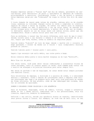 Algumas empresas adotam o "casual day" num dia da semana, geralmente às sex-
tas-feiras, para descontrair um pouco a vestimenta no ambiente de trabalho,
principalmente a masculina. Considerando formal o uso de paletó e gravata,
estas empresas optam por uma "liberação" de roupa no último dia útil da sema-
na.

O traje chamado de casual pede calças de algodão, camisas pólo ou de algodão
lisas, xadrezes ou listradas (mangas curtas no verão e compridas no inverno),
sapatos de nobuck e meias de algodão. Um suéter nos ombros para as mudanças
climáticas também cai bem. É permitido o uso de calça jeans, se adotado por
outros colegas pois, no mundo empresarial, a melhor dica é não ser um elemen-
to destoante. Quanto ao uso da calça jeans com camisa social, penso que são
incompatíveis. Deixe a camisa social para usar com o terno.

Para as mulheres, o casual day faz pouca diferença, pois sair do que é consi-
derado correto para o uso durante a semana é um terreno arriscado de se pi-
sar. Sugiro que você, mulher, tenha no armário as seguintes peças:

Vestido modelo "tubinho" em tons de bege (desde o marfim até o crocante ou
bege queimado) + blazer da mesma cor e tecido + saia (comprimento discreto
próximo ao joelho).

Vestido tubinho preto + blazer preto + saia preta.

Sapato tipo escarpin com salto médio, nas cores preta e bege.

Bolsa clássica média preta e outra marfim (esqueça as do tipo "mochila").

Meia fina cor da pele.

Com estes itens, você pode obter várias combinações e acrescentar blusas de
cores variadas, tanto no inverno quanto no verão. Você também pode contar com
o auxílio de echarpes e bijuterias discretas para estar sempre chic.

Não abuse do perfume e nem da maquiagem. As unhas devem estar sempre pintadas
com esmaltes claros.

Para entrevistas de emprego, a discrição é a palavra de ordem, e a sobriedade
destaca o candidato. Colha o máximo de informações sobre a empresa onde esti-
ver pleiteando uma vaga e se prepare muito bem, pois você precisará se vender
de forma eficiente. Um bom produto, além de uma embalagem bem cuidada, deve
ter um conteúdo de qualidade.

HOMENS E MULHERES PODEM VALORIZAR A SUA APARÊNCIA

Para as mulheres, maquiagem, corte de cabelo, tintura, roupas e acessórios
devem se ter o mesmo estilo, combinando com a sua personalidade, seja ela
clássica, esportiva, moderna ou exuberante.

Definido o seu estilo, estude sua aparência diante do espelho, identificando
seus pontos fortes e fracos. Por exemplo, se você tem um belo colo, se seu



                                MANUAL DO DESEMPREGADO
                   Elaborado por Luiz Henrique de Castro – Distribuição gratuita
                  Veja mais arquivos como esse em: http://www.luizhenrique.com
 