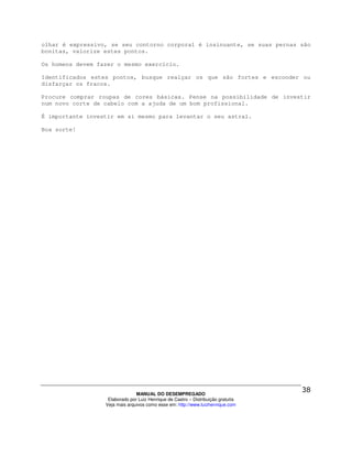 olhar é expressivo, se seu contorno corporal é insinuante, se suas pernas são
bonitas, valorize estes pontos.

Os homens devem fazer o mesmo exercício.

Identificados estes pontos, busque realçar os que são fortes e esconder ou
disfarçar os fracos.

Procure comprar roupas de cores básicas. Pense na possibilidade de investir
num novo corte de cabelo com a ajuda de um bom profissional.

É importante investir em si mesmo para levantar o seu astral.

Boa sorte!




                                MANUAL DO DESEMPREGADO
                   Elaborado por Luiz Henrique de Castro – Distribuição gratuita
                  Veja mais arquivos como esse em: http://www.luizhenrique.com
 