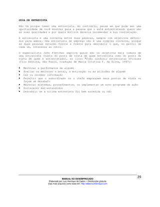 GUIA DE ENTREVISTA

Não há porque temer uma entrevista. Ao contrário, pense em que pode ser uma
oportunidade de você mostrar para a pessoa que o está entrevistando quais são
as suas qualidades e por quais motivos deveria recomendar a sua contratação.

A entrevista é uma conversa entre duas pessoas, sempre com objetivos defini-
dos para ambos. Uma entrevista de emprego não é uma simples conversa, porque
as duas pessoas estarão frente a frente para descobrir o que, no perfil de
cada um, interessa ao outro.

O especialista    John Fletcher explica quais são os objetivos mais comuns de
uma entrevista    (tanto do ponto de vista de quem entrevista como do ponto de
vista de quem    é entrevistado), no livro "Como conduzir entrevistas eficazes
(Clio Editora,   São Paulo, tradução de Maria Cristina F. da Silva, 1997):

•   Melhorar a performance de alguém
•   Avaliar ou melhorar o moral, a motivação ou as atitudes de alguém
•   Dar ou receber informação
•   Permitir que o subordinado ou o chefe expressem seus pontos de vista ou
    façam um desabafo
•   Melhorar sistemas, procedimentos, ou implementar um novo programa de ação
•   Esclarecer mal-entendidos
•   Descobrir se a última entrevista foi bem sucedida ou não




                                   MANUAL DO DESEMPREGADO
                      Elaborado por Luiz Henrique de Castro – Distribuição gratuita
                     Veja mais arquivos como esse em: http://www.luizhenrique.com
 