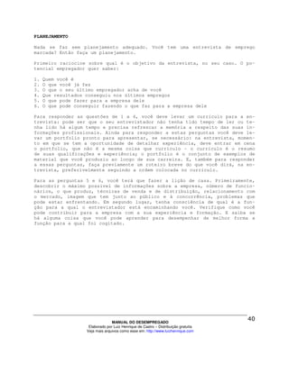 PLANEJAMENTO

Nada se faz sem planejamento adequado. Você tem uma entrevista de emprego
marcada? Então faça um planejamento.

Primeiro raciocine sobre qual é o objetivo da entrevista, no seu caso. O po-
tencial empregador quer saber:

1.   Quem você é
2.   O que você já fez
3.   O que o seu último empregador acha de você
4.   Que resultados conseguiu nos últimos empregos
5.   O que pode fazer para a empresa dele
6.   O que pode conseguir fazendo o que faz para a empresa dele

Para responder as questões de 1 a 4, você deve levar um currículo para a en-
trevista: pode ser que o seu entrevistador não tenha tido tempo de ler ou te-
nha lido há algum tempo e precisa refrescar a memória a respeito das suas in-
formações profissionais. Ainda para responder a estas perguntas você deve le-
var um portfolio pronto para apresentar, se necessário: na entrevista, momen-
to em que se tem a oportunidade de detalhar experiência, deve entrar em cena
o portfolio, que não é a mesma coisa que currículo – o currículo é o resumo
de suas qualificações e experiência; o portfolio é o conjunto de exemplos de
material que você produziu ao longo de sua carreira. E, também para responder
a essas perguntas, faça previamente um roteiro breve do que você dirá, na en-
trevista, preferivelmente seguindo a ordem colocada no currículo.

Para as perguntas 5 e 6, você terá que fazer a lição de casa. Primeiramente,
descobrir o máximo possível de informações sobre a empresa, número de funcio-
nários, o que produz, técnicas de venda e de distribuição, relacionamento com
o mercado, imagem que tem junto ao público e à concorrência, problemas que
pode estar enfrentando. Em segundo lugar, tenha consciência de qual é a fun-
ção para a qual o entrevistador está encaminhando você. Verifique como você
pode contribuir para a empresa com a sua experiência e formação. E saiba se
há alguma coisa que você pode aprender para desempenhar de melhor forma a
função para a qual foi cogitado.




                                  MANUAL DO DESEMPREGADO
                     Elaborado por Luiz Henrique de Castro – Distribuição gratuita
                    Veja mais arquivos como esse em: http://www.luizhenrique.com
 