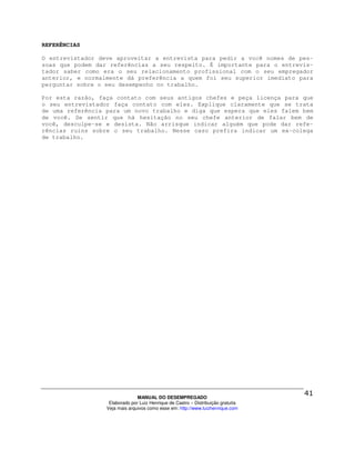 REFERÊNCIAS

O entrevistador deve aproveitar a entrevista para pedir a você nomes de pes-
soas que podem dar referências a seu respeito. É importante para o entrevis-
tador saber como era o seu relacionamento profissional com o seu empregador
anterior, e normalmente dá preferência a quem foi seu superior imediato para
perguntar sobre o seu desempenho no trabalho.

Por esta razão, faça contato com seus antigos chefes e peça licença para que
o seu entrevistador faça contato com eles. Explique claramente que se trata
de uma referência para um novo trabalho e diga que espera que eles falem bem
de você. Se sentir que há hesitação no seu chefe anterior de falar bem de
você, desculpe-se e desista. Não arrisque indicar alguém que pode dar refe-
rências ruins sobre o seu trabalho. Nesse caso prefira indicar um ex-colega
de trabalho.




                                MANUAL DO DESEMPREGADO
                   Elaborado por Luiz Henrique de Castro – Distribuição gratuita
                  Veja mais arquivos como esse em: http://www.luizhenrique.com
 