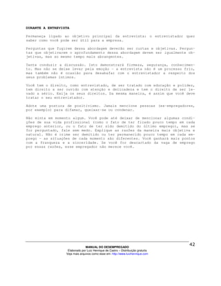 DURANTE A ENTREVISTA

Permaneça ligado ao objetivo principal da entrevista: o entrevistador quer
saber como você pode ser útil para a empresa.

Perguntas que fugirem dessa abordagem deverão ser curtas e objetivas. Pergun-
tas que objetivarem o aprofundamento dessa abordagem devem ser igualmente ob-
jetivas, mas ao mesmo tempo mais abrangentes.

Tente conduzir a discussão. Isto demonstrará firmeza, segurança, conhecimen-
to. Mas não se deixe levar pela emoção – a entrevista não é um processo frio,
mas também não é ocasião para desabafar com o entrevistador a respeito dos
seus problemas íntimos.

Você tem o direito, como entrevistado, de ser tratado com educação e polidez,
tem direito a ser ouvido com atenção e delicadeza e tem o direito de ser le-
vado a sério. Exija os seus direitos. Da mesma maneira, é assim que você deve
tratar o seu entrevistador.

Adote uma postura de positivismo. Jamais mencione pessoas (ex-empregadores,
por exemplo) para difamar, queixar-se ou condenar.

Não minta em momento algum. Você pode até deixar de mencionar algumas condi-
ções de sua vida profissional (como o fato de ter ficado pouco tempo em cada
emprego anterior, ou o fato de ter sido demitido do último emprego), mas se
for perguntado, fale sem medo. Explique as razões da maneira mais objetiva e
natural. Não é crime ser demitido ou ter permanecido pouco tempo em cada em-
prego – as situações de cada momento são diferentes. Você ganhará mais pontos
com a franqueza e a sinceridade. Se você for descartado da vaga de emprego
por essas razões, esse empregador não merece você.




                                MANUAL DO DESEMPREGADO
                   Elaborado por Luiz Henrique de Castro – Distribuição gratuita
                  Veja mais arquivos como esse em: http://www.luizhenrique.com
 