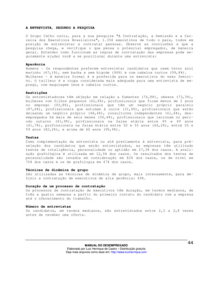 A ENTREVISTA, SEGUNDO A PESQUISA

O Grupo Catho ouviu, para a sua pesquisa "A Contratação, a Demissão e a Car-
reira dos Executivos Brasileiros", 1.356 executivos de todo o país, todos em
posição de entrevistar e contratar pessoas. Observe as conclusões a que a
pesquisa chega, e verifique o que pensa o potencial empregador, de maneira
geral. Entender como funcionam as regras de contratação das empresas pode se-
guramente ajudar você a se posicionar durante uma entrevista:

Aparência
Homens - Os respondentes preferem entrevistar candidatos que usem terno azul
marinho (67,1%), sem barba e sem bigode (90%) e com cabelos curtos (99,8%).
Mulheres – A maneira formal é a preferida para os executivos do sexo femini-
no. O tailleur é a roupa considerada mais adequada para uma entrevista de em-
prego, com maquiagem leve e cabelos curtos.

Restrições
Os entrevistadores têm objeção em relação a fumantes (76,8%), obesos (73,3%),
mulheres com filhos pequenos (62,6%), profissionais que ficam menos de 2 anos
no emprego (93,8%), profissionais que têm um negócio próprio paralelo
(87,6%), profissionais que estudam à noite (31,6%), profissionais que estão
deixando um negócio próprio (48,4%), consultores independentes (61,4%), des-
empregados há mais de seis meses (50,4%), profissionais que lecionam no perí-
odo noturno (41,9%), profissionais na faixa etária entre 45 e 49 anos
(41,7%), profissionais na faixa etária entre 50 e 55 anos (66,2%), entre 55 e
59 anos (82,2%), e acima de 60 anos (90,9%).

Testes
Como complementação da entrevista ou até previamente à entrevista, para pré-
seleção dos candidatos que serão entrevistados, as empresas têm utilizado
testes de inteligência, personalidade ou aptidão em 27,3% dos casos. A avali-
ação grafológica é utilizada em 12,5% dos casos. Os resultados dos testes de
personalidade são levados em consideração em 82% dos casos, os de nível em
76% dos casos e os de grafologia em 47% dos casos.

Técnicas de dinâmica de grupo
São utilizadas as técnicas de dinâmica de grupo, mais intensamente, para de-
finir a contratação de executivos de alta gerência: 49%.

Duração de um processo de contratação
Os processos de contratação de executivos têm duração, em termos medianos, de
três a quatro semanas a partir do primeiro contato do candidato com a empresa
até o oferecimento do trabalho.

Número de entrevistas
Os candidatos, em termos medianos, são entrevistados entre 2,3 a 2,8 vezes
antes de receber uma oferta.




                                MANUAL DO DESEMPREGADO
                   Elaborado por Luiz Henrique de Castro – Distribuição gratuita
                  Veja mais arquivos como esse em: http://www.luizhenrique.com
 