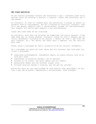 NÃO FIQUE ANSIOSO(A)

Um dos maiores problemas durante uma entrevista é que o candidato pode ficar
ansioso antes da conversa e durante a conversa. Calma! Uma entrevista não é
uma ameaça.

Ao contrário: se você foi chamado para uma entrevista, é porque já passou na
primeira fase do recrutamento, que foi a análise do currículo. Portanto, você
já é uma pessoa especial para o entrevistador, porque foi pré-selecionado.
Isto somente já é motivo para aumentar a sua autoconfiança.

Calma! Não tenha medo de ser rejeitado.

Ao contrário: você está num processo de competição com outras pessoas. E nem
sabe quem são as outras pessoas. Portanto, confie em você e esqueça que há
outros candidatos. Concentre-se em mostrar o melhor de tudo o que você tem
para oferecer. Se o seu melhor não basta para a empresa, ela não serviria
para você.

Então, deixe a ansiedade de lado e concentre-se em ser natural, verdadeiro.

Se a ansiedade faz parte de você, deixe que ela aconteça. Mas você pode con-
trolar a ansiedade:

•   respirando profundamente, lentamente; depois de alguns minutos você já es-
    tará mais calmo
•   respondendo as perguntas devagar, sem se apressar
•   falando em tom normal, nem baixo demais nem alto demais
•   perguntando sempre que não entender alguma coisa
•   evitando misturar emoção à conversa, que tem que ser racional

Entrevista deve ser uma oportunidade de você mostrar suas qualidades, de mos-
trar o que tem de melhor. Impressione o entrevistador. Você consegue.




                                 MANUAL DO DESEMPREGADO
                    Elaborado por Luiz Henrique de Castro – Distribuição gratuita
                   Veja mais arquivos como esse em: http://www.luizhenrique.com
 
