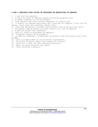 O QUE O CANDIDATO DEVE EVITAR DE PERGUNTAR EM ENTREVISTAS DE EMPREGO

1 - O que faz esta empresa?
2 - O plano de saúde da empresa engloba consultas psiquiátricas?
3 - É casado (pergunta ao entrevistador)?
4 - Pode garantir que ainda estarei empregado no próximo ano?
5 - O anúncio de emprego mencionava que o período de trabalho é aos fins de
semana. Terei mesmo que trabalhar nesses dias?
6 - Como pode determinar as minhas qualificações numa entrevista tão curta?
7 - As pessoas reparam quando se entra tarde ou sai cedo da empresa?
8 - O que lhe pareço como candidato?
9 - Qual é o signo do presidente da empresa?
10 - A empresa oferece estacionamento?
11 - A empresa reembolsa o trabalhador do dinheiro que este gastou para tirar
um MBA?
12 - Qual a probabilidade de ser promovido rapidamente?
13 - De quanto em quanto tempo terei aumento de salário?
14 - Qual será o valor dos meus aumentos salariais?
15 - Quais os extra-salariais que terei?
16 - Terei escritório próprio?




                                MANUAL DO DESEMPREGADO
                   Elaborado por Luiz Henrique de Castro – Distribuição gratuita
                  Veja mais arquivos como esse em: http://www.luizhenrique.com
 