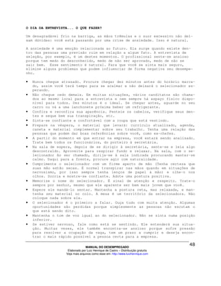 O DIA DA ENTREVISTA... O QUE FAZER?

Um desagradável frio na barriga, as mãos trêmulas e o suor excessivo não dei-
xam dúvidas: você está passando por uma crise de ansiedade. Isso é natural.

A ansiedade é uma emoção relacionada ao futuro. Ela surge quando existe den-
tro das pessoas uma previsão ruim em relação a algum fato. A entrevista de
seleção, por exemplo, é um destes momentos. O profissional sente-se ansioso
porque tem medo do desconhecido, medo de não ser aprovado, medo de não se
sair bem. Esse sentimento é natural. Para que você se sinta mais seguro,
elimine alguns problemas que podem influenciar de forma negativa seu desempe-
nho.

•   Nunca chegue atrasado. Procure chegar dez minutos antes do horário marca-
    do, assim você terá tempo para se acalmar e não deixará o selecionador es-
    perando.
•   Não chegue cedo demais. Em muitas situações, vários canditatos são chama-
    dos ao mesmo local para a entrevista e nem sempre há espaço físico dispo-
    nível para todos. Dez minutos é o ideal. Se chegar antes, aguarde no seu
    carro ou vá a uma lanchonete próxima beber um refrigerante.
•   Confira e reconfira sua aparência. Penteie os cabelos, verifique seus den-
    tes e seque bem sua transpiração, etc.
•   Sinta-se confiante e confortável com a roupa que está vestindo.
•   Prepare na véspera, o material que levará: currículo atualizado, agenda,
    caneta e material complementar sobre seu trabalho. Tenha uma relação das
    pessoas que podem dar boas referências sobre você, como ex-chefes.
•   A partir do momento em que entrar na empresa, você estará sendo analisado.
    Trate bem todos os funcionários, do porteiro à secretária.
•   Na sala de espera, depois de se dirigir à secretária, sente-se e leia algo
    descontraído. Aproveite para respirar fundo e relaxar. Na sala, com o se-
    lecionador Ao ser chamado, dirija-se à sala indicada procurando manter-se
    calmo. Daqui para a frente, procure agir com naturalidade.
•   Cumprimente o selecionador com um firme aperto de mão (Tenha certeza que
    suas mão estão secas. É normal transpirar nas mãos quando em situações de
    nervosismo, por isso sempre tenha lenços de papel à mão) e olhe-o nos
    olhos. Sorria e mostre-se confiante. Adote uma postura positiva.
•   Memorize o nome do selecionador. É sinal de atenção e respeito. Trate-o
    sempre por senhor, mesmo que ele aparente ser bem mais jovem que você.
•   Espere ele mandá-lo sentar. Mantenha a postura reta, mas relaxada, e man-
    tenha seu material no colo. A mesa é um território da selecionadora. Não
    coloque nada sobre ela.
•   O selecionador é o primeiro a falar. Ouça tudo com muita atenção. Algumas
    oportunidades são perdidas porque simplesmente as pessoas não escutam o
    que está sendo dito.
•   Mantenha o tom de voz igual ao do selecionador. Não se sinta numa posição
    inferior.
•   Se estiver nervoso, fale como está se sentindo. Ele entenderá sua situa-
    ção. Muitas vezes, ele também encontra-se ansioso porque sofre pressão
    para resolver a ocupação da vaga, tem um prazo a cumprir e deseja encon-
    trar o mais rápido possível a pessoa certa para a empresa.

                                 MANUAL DO DESEMPREGADO
                    Elaborado por Luiz Henrique de Castro – Distribuição gratuita
                   Veja mais arquivos como esse em: http://www.luizhenrique.com
 
